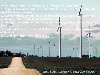 10. Build new homes and buildings for efficiency and solar power. 11. Support sustainable farming and forestry, including new crops to make into ethanol and other biofuels. 12. Let the corporations who make our cars, fuels, goods and power know you want their products to be as ecological as possible.  13. At all government levels, develop an efficient energy policy, moving away from fossil fuels. 14. Export new energy technology that uses renewable energy sources to the rest of the world. 15. ....and start doing these things today. 