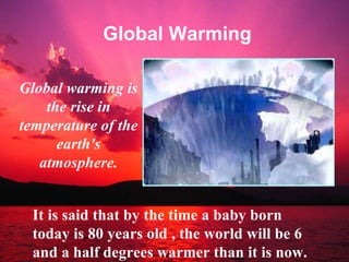 Global Warming Global warming is the rise in temperature of the earth's atmosphere. It is said that by the time a baby born today is 80 years old , the world will be 6 and a half degrees warmer than it is now. 