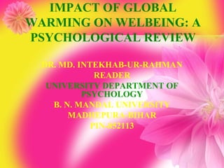IMPACT OF GLOBAL
WARMING ON WELBEING: A
PSYCHOLOGICAL REVIEW

  DR. MD. INTEKHAB-UR-RAHMAN
              READER
   UNIVERSITY DEPARTMENT OF
           PSYCHOLOGY
    B. N. MANDAL UNIVERSITY
        MADHEPURA-BIHAR
             PIN-852113
 