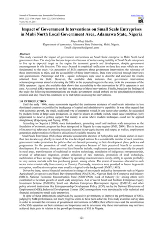 Journal of Economics and Sustainable Development
ISSN 2222-1700 (Paper) ISSN 2222-2855 (Online)
Vol.4, No.17, 2013

www.iiste.org

Impact of Government Interventions on Small Scale Entreprises
in Mubi North Local Government Area, Adamawa State, Nigeria
Aliyu Alhaji Jibrilla
Department of economics, Adamawa State University, Mubi, Nigeria.
Email: aliyumaiha@gmail.com
Abstract
This study examined the impact of government interventions on Small Scale enterprise in Mubi North local
government Area. The study has become imperative because of an increasing inability of Small Scale enterprises
to live up to expected target as the engine for economic growth and development, despite government
encouragement in this direction. This study focused its empirical verification on three key areas which are very
fundamental to the study, viz: perception of SSEs operators about government interventions the relevance of
these interventions to them, and the accessibility of these interventions. Data were collected through interviews
and questionnaire. Percentage and Chi - square techniques were used to describe and analysed the results
obtained from the field. However, the available data indicates that government intervention
schemes/programmes aimed at elevating the SSEs to the expected targets in the area, lacks the awareness of the
SSEs operators. Again, the available data shows that accessibility to the intervention by SSEs operators is not
easy. As a result SSEs operators do not feel the relevance of these interventions. Finally, based on the findings of
the study the following recommendations are made: government should embark on the sensitization/awareness
creation and also reduce the conditions to be met before accessing the interventions.
1.0 INTRODUCTION
Until the early 1960s, many economists regarded the continuous existence of small-scale industries in less
developed countries as justified by inadequacy of capital and administrative capability. It was often argued that
with economic growth, the small, traditional type of enterprise would, in one sector after another, be succeeded
by modern forms of large-scale production. In order to ensure an orderly switch, small scale enterprises were
appreciated to deserve getting support, but mainly in areas where modern techniques could not be applied
straightaway (Ekpenyong and Nyong, 1992).
According to Ouguiya ( 2004), since independence, promoting small and medium scale enterprises as the
foundation of economic progress has been recognized in Nigeria by every regime (SME, 2004). This is because
of its perceived relevance in ensuring sustained increase in per-capita income and output, as well as, employment
generation and promotion of effective utilization of available resource (s).
Small Scale Enterprises (SSEs) have attracted considerable attention of both public and private sectors in more
than two decades ago chiefly in most of the less developed nations. In a considerable number of such countries,
government makes provisions for policies that are deemed promoting in their development plans, policies and
programmes for the promotion of small scale enterprises because of their perceived benefit to economic
development. For instance, these perceived ideal benefits include: employment generation especially for people
in rural areas, transformation of traditional to modern technology, stimulation of indigenous entrepreneurship,
reversal of urban-rural migration, greater utilization of raw materials, promotion of local technology,
mobilization of local savings, linkage balance by spreading investment more evenly, ability to operate profitably
in very narrow markets with low purchasing power, among others. The extent of resources allocated to each
sector varies considerably from country to Country. Previously, incentives were provided to favour large-scale
enterprises, small scale enterprises were usually relegated to the background (FMST, 1992).
Driven by these, several financial institutions in charge of microcredit and policy instruments such as Nigeria
Agricultural Co-operative and Rural Development Bank (NACRDB), Nigerian Bank for Commerce and Industry
(NBCI), National Economic Reconstruction Fund (NERFUND), Bank of Industry (BI) among others were
established to facilitate growth of small scale enterprises. And of recent Small and Medium Enterprises Equity
Investment Scheme (SMEEIS), Small and Medium Enterprises Development Agency (SMEDA) and other
policy oriented institutions like Entrepreneurship Development Policy (EDP) run by the National Directorate of
Employment (NDE), Industrial Development Centres (IDC) among others were introduced to offer technical and
financial assistance to small scale enterprises.
In spite of these interventions undertaken by successive governments to improve the performance of SSEs,
judging by SME performance, not much progress seems to have been achieved, This study examines survey data
in order to evaluate the relevance of government interventions on SMEs; their effectiveness and the sensitization
of the SSEs operators on their existence and importance and to determine why these interventions may not have
achieved their goals in relation to the growth performance of SSE in Nigeria.

121

 