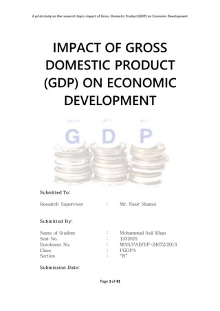 A pilot study on the research topic-impact of Gross Domestic Product (GDP) on Economic Development
Page 1 of 41
IMPACT OF GROSS
DOMESTIC PRODUCT
(GDP) ON ECONOMIC
DEVELOPMENT
Submitted To:
Research Supervisor : Mr. Nasir Shamsi
Submitted By:
Name of Student : Mohammad Asif Khan
Seat No. : 1332025
Enrolment No. : MAS/PAD/EP-24672/2013
Class : PGDPA
Section : “B”
Submission Date:
 