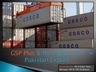 GSP Plus & Its Impacts on
Pakistan Export
Presented By: Mr.Furqan Ilyas
Manager HR & CSR-Shahkam

 