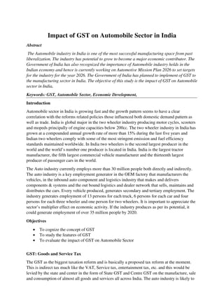 Impact of GST on Automobile Sector in India
Abstract
The Automobile industry in India is one of the most successful manufacturing space from past
liberalization. The industry has potential to grow to become a major economic contributor. The
Government of India has also recognized the importance of Automobile industry holds in the
Indian economy and hence is currently working on Automotive Mission Plan 2026 to set targets
for the industry for the year 2026. The Government of India has planned to implement of GST to
the manufacturing sector in India. The objective of this study is the impact of GST on Automobile
sector in India.
Keywords: GST, Automobile Sector, Economic Development,
Introduction
Automobile sector in India is growing fast and the growth pattern seems to have a clear
correlation with the reforms related policies those influenced both domestic demand pattern as
well as trade. India is global major in the two wheeler industry producing motor cycles, scooters
and mopeds principally of engine capacities below 200cc. The two wheeler industry in India has
grown at a compounded annual growth rate of more than 15% during the last five years and
Indian two wheelers comply with some of the most stringent emission and fuel efficiency
standards maintained worldwide. In India two wheelers is the second largest producer in the
world and the world’s number one producer is located in India. India is the largest tractor
manufacturer, the fifth largest commercial vehicle manufacturer and the thirteenth largest
producer of passenger cars in the world.
The Auto industry currently employs more than 30 million people both directly and indirectly.
The auto industry is a key employment generator in the OEM factory that manufacturers the
vehicles, in the inbound auto component and logistics industry that makes and delivers
components & systems and the out bound logistics and dealer network that sells, maintains and
distributes the cars. Every vehicle produced, generates secondary and tertiary employment. The
industry generates employment of 13 persons for each truck, 6 persons for each car and four
persons for each three wheeler and one person for two wheelers. It is important to appreciate the
sector’s multiplier effect on economic activity. If the industry produces as per its potential, it
could generate employment of over 35 million people by 2020.
Objectives
• To cognize the concept of GST
• To study the features of GST
• To evaluate the impact of GST on Automobile Sector
GST: Goods and Service Tax
The GST as the biggest taxation reform and is basically a proposed tax reform at the moment.
This is indirect tax much like the VAT, Service tax, entertainment tax, etc. and this would be
levied by the state and center in the form of State GST and Centre GST on the manufacture, sale
and consumption of almost all goods and services all across India. The auto industry is likely to
 
