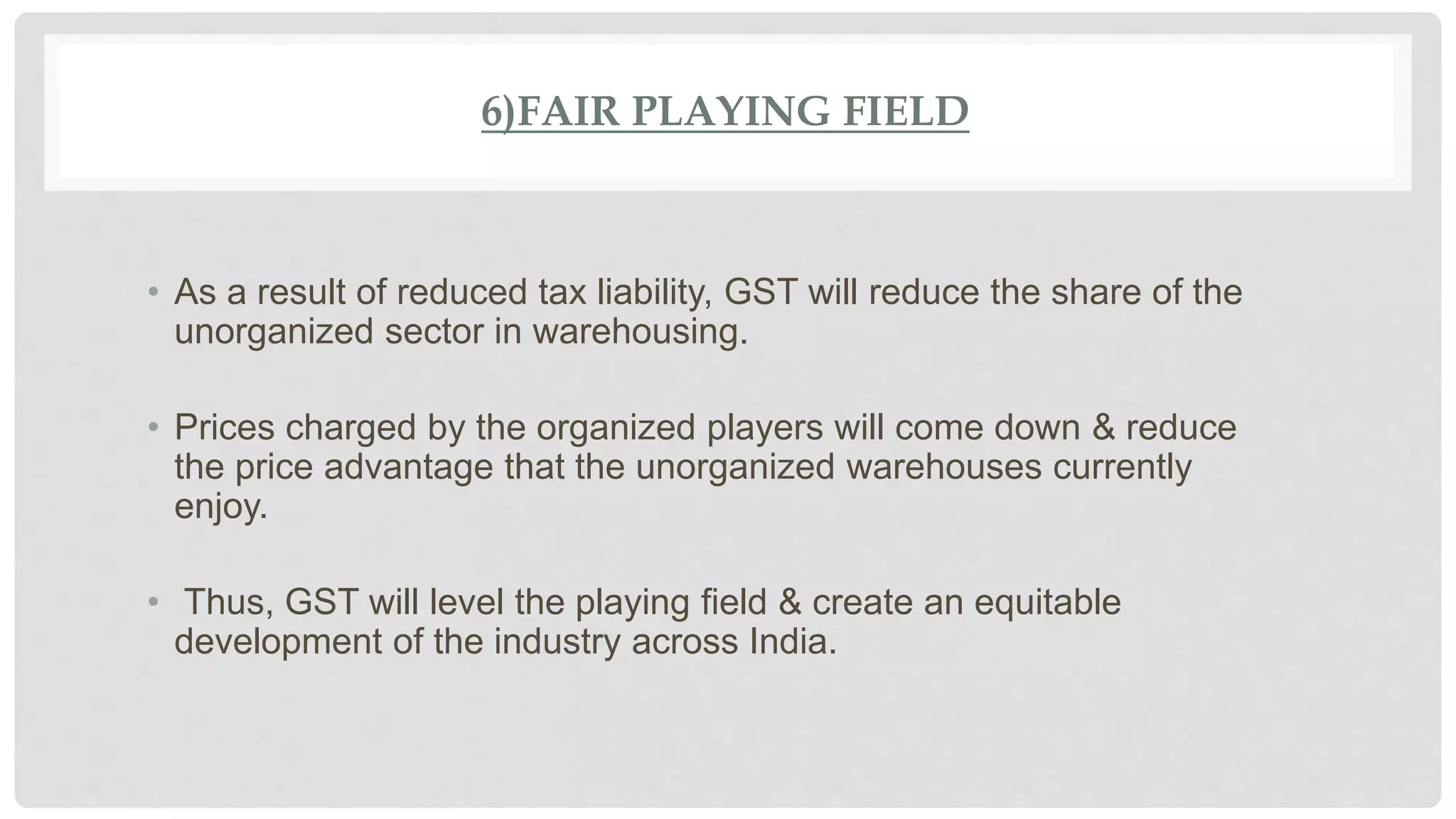 6)FAIR PLAYING FIELD
• As a result of reduced tax liability, GST will reduce the share of the
unorganized sector in warehousing.
• Prices charged by the organized players will come down & reduce
the price advantage that the unorganized warehouses currently
enjoy.
• Thus, GST will level the playing field & create an equitable
development of the industry across India.
 