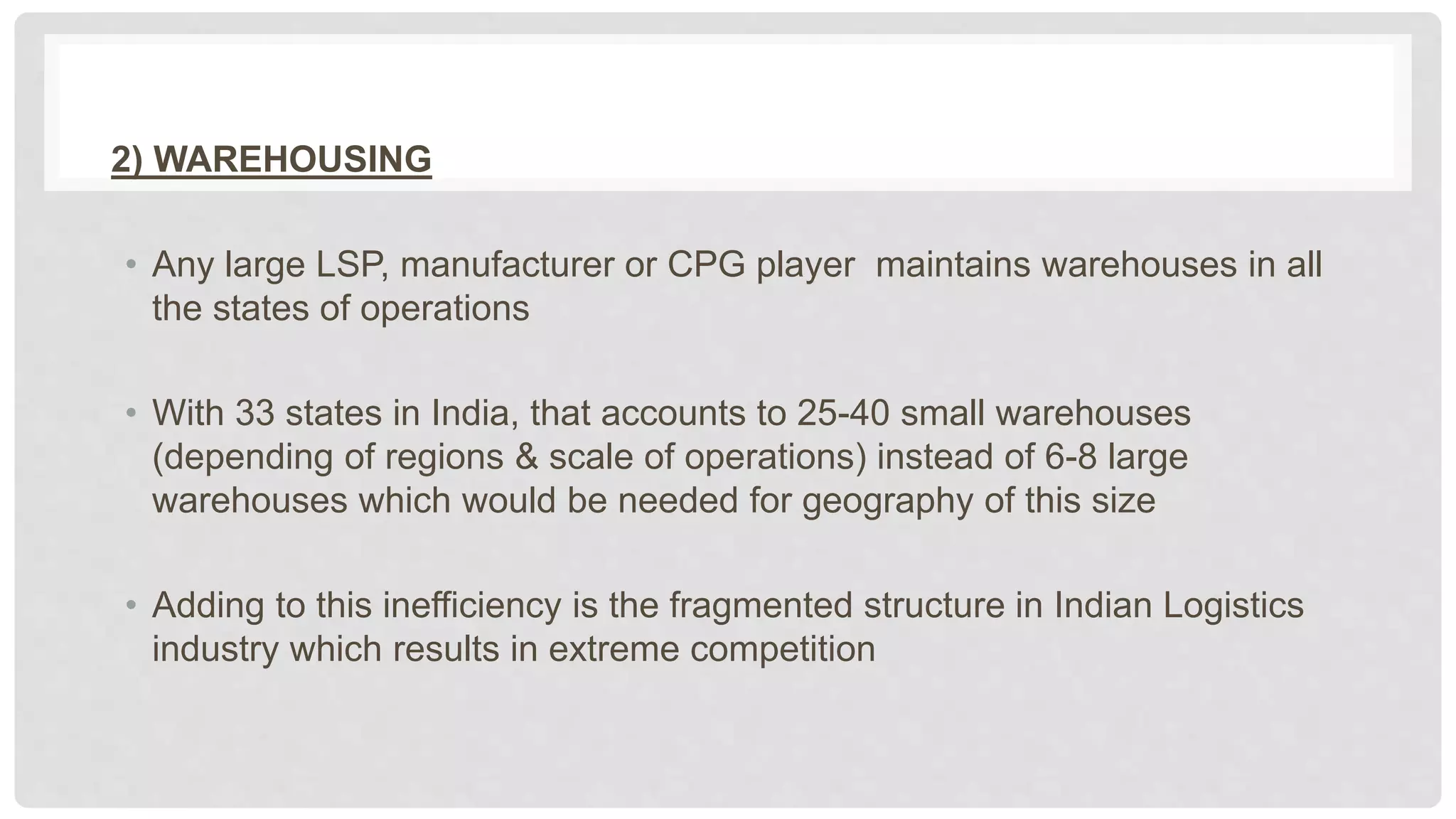 2) WAREHOUSING
• Any large LSP, manufacturer or CPG player maintains warehouses in all
the states of operations
• With 33 states in India, that accounts to 25-40 small warehouses
(depending of regions & scale of operations) instead of 6-8 large
warehouses which would be needed for geography of this size
• Adding to this inefficiency is the fragmented structure in Indian Logistics
industry which results in extreme competition
 