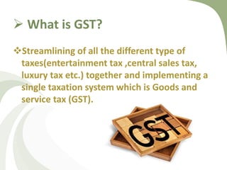  What is GST?
Streamlining of all the different type of
taxes(entertainment tax ,central sales tax,
luxury tax etc.) together and implementing a
single taxation system which is Goods and
service tax (GST).
 