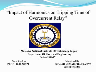 “Impact of Harmonics on Tripping Time of
Overcurrent Relay”
Malaviya National Institute Of Technology Jaipur
Department Of Electrical Engineering
Sesion-2016-17
Submitted By
SUYASH KUMAR CHAURASIYA
(2016PES5128)
Submitted to
PROF. K. R. NIAZI
 