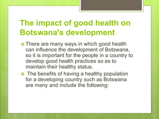 The impact of good health on
Botswana's development
 There are many ways in which good health
can influence the development of Botswana,
so it is important for the people in a country to
develop good health practices so as to
maintain their healthy status.
 The benefits of having a healthy population
for a developing country such as Botswana
are many and include the following:
 