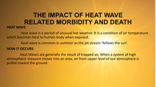 THE IMPACT OF HEAT WAVE
RELATED MORBIDITY AND DEATH
HEAT WAVE
Heat wave is a period of unusual hot weather. It is a condition of air temperature
which becomes fatal to human body when exposed.
Heat wave is common in summer as the jet stream ‘follows the sun’.
HOW IT OCCURS
Heat Waves are generally the result of trapped air, When a system of high
atmospheric measure moves into an area, air from upper level of our atmosphere is
pulled toward the ground
 