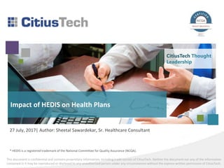 This document is confidential and contains proprietary information, including trade secrets of CitiusTech. Neither the document nor any of the information
contained in it may be reproduced or disclosed to any unauthorized person under any circumstances without the express written permission of CitiusTech.
Impact of HEDIS on Health Plans
27 July, 2017| Author: Sheetal Sawardekar, Sr. Healthcare Consultant
CitiusTech Thought
Leadership
* HEDIS is a registered trademark of the National Committee for Quality Assurance (NCQA).
 
