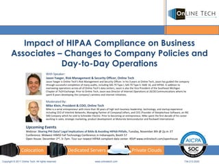 Impact of HIPAA Compliance on Business
        Associates – Changes to Company Policies and
                    Day-to-Day Operations
                                       With Speaker:
                                       Jason Yaeger, Risk Management & Security Officer, Online Tech
                                       Jason Yaeger is Online Tech’s Risk Management and Security Officer. In his 3 years at Online Tech, Jason has guided the company
                                       through successful completion of many audits, including SAS 70 Type I, SAS 70 Type II, SSAE 16, and HIPAA. In addition to
                                       overseeing operations across all of Online Tech’s data centers, Jason is also the Vice President of the Southeast Michigan
                                       Chapter of 7x24 Exchange. Prior to Online Tech, Jason was Director of Internet Operations at 20/20 Communications where he
                                       spent 8 years developing the company’s wireless and internet initiatives.

                                       Moderated By:
                                       Mike Klein, President & COO, Online Tech
                                       Mike is a serial entrepreneur with more than 30 years of high tech business leadership, technology, and startup experience
                                       including CEO of Interlink Networks, Managing Partner of CompanyCrafters, and CEO /Founder of Steeplechase Software, an INC
                                       500 Company which he sold to Schneider Electric. Prior to becoming an entrepreneur, Mike spent the first decade of his career
                                       working in sales, strategic marketing, product development at Motorola Semiconductor and Rockwell International.


                     Upcoming Events
                     Webinar: Sharing PHI Data? Legal Implications of BAAs & Avoiding HIPAA Pitfalls, Tuesday, November 8th @ 2p.m. ET
                     Conference: Midwest HIMSS Fall Technology Conference in Indianapolis, Booth 57
                     Open House: December 2nd, 3–7pm. Tour our newest HIPAA compliant data center. RSVP www.onlinetech.com/openhouse


                 Colocation                               Dedicated Servers                                        Private Clouds

Copyright © 2011 Online Tech. All rights reserved                                 www.onlinetech.com                                                             734.213.2020
 