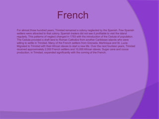 French
For almost three hundred years; Trinidad remained a colony neglected by the Spanish. Few Spanish
settlers were attracted to that colony. Spanish traders did not see it profitable to visit the island
regularly. This patterns of neglect changed in 1783 with the introduction of the Cedula of population.
The Cedula provided a draft land to Roman Catholics from another Caribbean islands who were
willing to settle in Trinidad. Many of the French settlers from Grenada, Martinique and St. Lucia
Migrated to Trinidad with their African slaves to start a new life. Over the next fourteen years, Trinidad
received approximately 2,000 French settlers and 10,000 African slaves. Sugar cane and cocoa
production, in Trinidad, expanded significantly with the coming of the French.
 