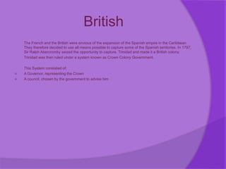 British
The French and the British were envious of the expansion of the Spanish empire in the Caribbean.
They therefore decided to use all means possible to capture some of the Spanish territories. In 1797,
Sir Ralph Abercromby seized the opportunity to capture. Trinidad and made it a British colony.
Trinidad was then ruled under a system known as Crown Colony Government.
This System consisted of:
 A Governor, representing the Crown
 A council, chosen by the government to advise him
 