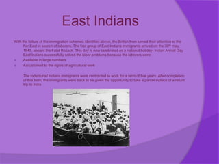 East Indians
With the failure of the immigration schemes identified above, the British then turned their attention to the
Far East in search of laborers. The first group of East Indians immigrants arrived on the 39th may,
1845, aboard the Fatal Rozack. This day is now celebrated as a national holiday- Indian Arrival Day.
East Indians successfully solved the labor problems because the laborers were:
 Available in large numbers
 Accustomed to the rigors of agricultural work
The indentured Indians immigrants were contracted to work for a term of five years. After completion
of this term, the immigrants were back to be given the opportunity to take a parcel inplace of a return
trip to India
 