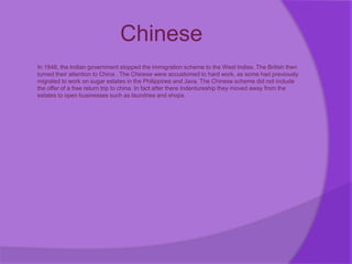 Chinese
In 1848, the Indian government stopped the immigration scheme to the West Indies. The British then
turned their attention to China . The Chinese were accustomed to hard work, as some had previously
migrated to work on sugar estates in the Philippines and Java, The Chinese scheme did not include
the offer of a free return trip to china. In fact after there Indentureship they moved away from the
estates to open businesses such as laundries and shops.
 