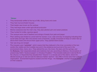 Tainos:
 They temporarily settled at the top of hills, along rivers and coast
 They had mud and thatch houses
 Their leader was known as the cacique
 They had large areas under agricultural production
 Manioc (cassava) was the main crop, they also planted yam and sweet potatoes
 They hunted for turtles, iguanas agouti
 The cacique wore coat of feathers and strings of beads from jade and jasper
 Their clothing was limited to a short skirt for women; it cut, color and way of wrapping indicating their
social class and age. Men and women wore ornaments, usually composed of strips of cotton tied up
above their knees and around their upper arms. They painted there bodies
 Hair was long and straight
 The Arawaks were "animists", which means that they believed in the inner connection of the two
worlds (the visible and the invisible one) and in the existence and survival of the soul in the
environment (tree, rivers, etc.). They adored the sun, the moon, the stars and the springs, and
the Butuous, their respected priests and medicine men are, according to Metraux, the ancestors of
present-day Haiti's "docteurs-papier' or ('Docteur-Feuilles')." The Arawaks believed in eternal life for
the virtuous. In Hispaniola they situated their "heaven" in a remote part of the island, where the
elected would go to rest and eat the delicious Haitian "apricot." Very little is known abut their political
organization. Substantial kingdoms existed and their Kings - the Caciques- exerted absolute power
on their subjects.
 