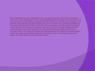  They hunted little mammals or lizards with sticks, and birds with stones. They had domesticated a
breed of dog, which they used for hunting and occasionally as food. Since the sea providing them with
a great bounty, they had therefore developed much more efficient ways of fishing and navigating. The
proximity of the island favoring sight navigation they did not embark in long sea faring expeditions as
Polynesians will in the Pacific Ocean. If they lived in round dwellings, there also existed rectangular
houses, with porches, reserved for dignitaries. Their art of weaving was highly developed and the
cotton hammock in which they slept was one of the few long lasting contributions they made to
European culture. They made good baskets and agricultural tools; and sometimes sculpted wooden
seats. Their pottery was extremely refined and of real artistic value; even though they ignored the
potter's wheel, like all pre-Columbian American Indians
 