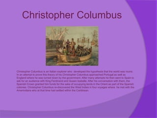 Christopher Columbus
Christopher Columbus is an Italian explorer who developed the hypothesis that the world was round.
In an attempt to prove this theory of his Christopher Columbus approached Portugal as well as
England where he was turned down by the government. After many attempts he then went to Spain to
ask for an audience with King Ferdinand and Queen Isabella. After his conversation with them, the
Spanish Crown granted him funds for the sake of occupying lands in the Orient as part of the Spanish
colonies. Christopher Columbus re-discovered the West Indies in four voyages where he met with the
Amerindians who at that time had settled within the Caribbean.
 