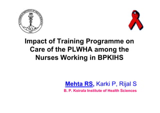Impact of Training Programme on
  Care of the PLWHA among the
   Nurses Working in BPKIHS


           Mehta RS, Karki P, Rijal S
           B. P. Koirala Institute of Health Sciences
 