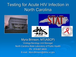 Testing for Acute HIV Infection in
         North Carolina




          Myra Brinson, MT(ASCP)
            Virology/Serology Unit Manager
    North Carolina State Laboratory of Public Health
                   Ph: 919-807-8835
          E-mail: Myra.Brinson@dhhs.nc.gov
 