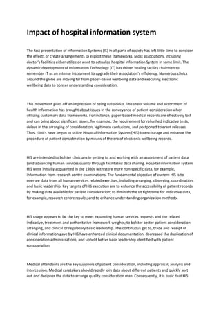 Impact of hospital information system
The fast presentation of Information Systems (IS) in all parts of society has left little time to consider
the effects or create arrangements to exploit these frameworks. Most associations, including
doctor's facilities either utilize or want to actualize hospital Information System in some limit. The
dynamic development of Information Technology (IT) has driven healing facility chairmen to
remember IT as an intense instrument to upgrade their association's efficiency. Numerous clinics
around the globe are moving far from paper-based wellbeing data and executing electronic
wellbeing data to bolster understanding consideration.
This movement gives off an impression of being auspicious. The sheer volume and assortment of
health information has brought about issues in the conveyance of patient consideration when
utilizing customary data frameworks. For instance, paper-based medical records are effectively lost
and can bring about significant issues, for example, the requirement for rehashed indicative tests,
delays in the arranging of consideration, legitimate confusions, and postponed tolerant releases.
Thus, clinics have begun to utilize Hospital Information System (HIS) to encourage and enhance the
procedure of patient consideration by means of the era of electronic wellbeing records.
HIS are intended to bolster clinicians in getting to and working with an assortment of patient data
(and advancing human services quality through facilitated data sharing. Hospital information system
HIS were initially acquainted in the 1980s with store more non-specific data, for example,
information from research centre examinations. The fundamental objective of current HIS is to
oversee data from all human services related exercises, including arranging, observing, coordination,
and basic leadership. Key targets of HIS execution are to enhance the accessibility of patient records
by making data available for patient consideration; to diminish the sit tight time for indicative data,
for example, research centre results; and to enhance understanding organization methods.
HIS usage appears to be the key to meet expanding human services requests and the related
indicative, treatment and authoritative framework weights; to bolster better patient consideration
arranging, and clinical or regulatory basic leadership. The continuous get to, trade and receipt of
clinical information gave by HIS have enhanced clinical documentation, decreased the duplication of
consideration administrations, and upheld better basic leadership identified with patient
consideration
Medical attendants are the key suppliers of patient consideration, including appraisal, analysis and
intercession. Medical caretakers should rapidly join data about different patients and quickly sort
out and decipher the data to arrange quality consideration man. Consequently, it is basic that HIS
 