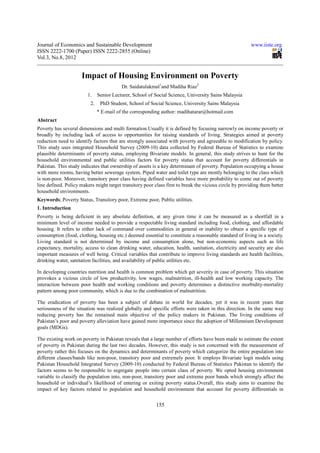 Journal of Economics and Sustainable Development                                                         www.iiste.org
ISSN 2222-1700 (Paper) ISSN 2222-2855 (Online)
Vol.3, No.8, 2012


                     Impact of Housing Environment on Poverty
                                          Dr. Saidatulakmal1and Madiha Riaz2
                        1.     Senior Lecturer, School of Social Science, University Sains Malaysia
                          2.    PhD Student, School of Social Science, University Sains Malaysia
                               * E-mail of the corresponding author: madihatarar@hotmail.com
Abstract
Poverty has several dimensions and multi formation.Usually it is defined by focusing narrowly on income poverty or
broadly by including lack of access to opportunities for raising standards of living. Strategies aimed at poverty
reduction need to identify factors that are strongly associated with poverty and agreeable to modification by policy.
This study uses integrated Household Survey (2009-10) data collected by Federal Bureau of Statistics to examine
plausible determinants of poverty status, employing Bivariate models. In general, this study strives to hunt for the
household environmental and public utilities factors for poverty status that account for poverty differentials in
Pakistan. This study indicates that ownership of assets is a key determinant of poverty. Population occupying a house
with more rooms, having better sewerage system, Piped water and toilet type are mostly belonging to the class which
is non-poor. Moreover, transitory poor class having defined variables have more probability to come out of poverty
line defined. Policy makers might target transitory poor class first to break the vicious circle by providing them better
household environments.
Keywords; Poverty Status, Transitory poor, Extreme poor, Public utilities.
1. Introduction
Poverty is being deficient in any absolute definition, at any given time it can be measured as a shortfall in a
minimum level of income needed to provide a respectable living standard including food, clothing, and affordable
housing. It refers to either lack of command over commodities in general or inability to obtain a specific type of
consumption (food, clothing, housing etc.) deemed essential to constitute a reasonable standard of living in a society.
Living standard is not determined by income and consumption alone, but non-economic aspects such as life
expectancy, mortality, access to clean drinking water, education, health, sanitation, electricity and security are also
important measures of well being. Critical variables that contribute to improve living standards are health facilities,
drinking water, sanitation facilities, and availability of public utilities etc.

In developing countries nutrition and health is common problem which get severity in case of poverty. This situation
provokes a vicious circle of low productivity, low wages, malnutrition, ill-health and low working capacity. The
interaction between poor health and working conditions and poverty determines a distinctive morbidity-mortality
pattern among poor community, which is due to the combination of malnutrition.

The eradication of poverty has been a subject of debate in world for decades, yet it was in recent years that
seriousness of the situation was realized globally and specific efforts were taken in this direction. In the same way
reducing poverty has the remained main objective of the policy makers in Pakistan. The living conditions of
Pakistan’s poor and poverty alleviation have gained more importance since the adoption of Millennium Development
goals (MDGs).

The existing work on poverty in Pakistan reveals that a large number of efforts have been made to estimate the extent
of poverty in Pakistan during the last two decades. However, this study is not concerned with the measurement of
poverty rather this focuses on the dynamics and determinants of poverty which categorize the entire population into
different classes/bands like non-poor, transitory poor and extremely poor. It employs Bivariate logit models using
Pakistan Household Integrated Survey (2009-10) conducted by Federal Bureau of Statistics Pakistan to identify the
factors seems to be responsible to segregate people into certain class of poverty. We opted housing environment
variable to classify the population into, non-poor, transitory poor and extreme poor bands which strongly affect the
household or individual’s likelihood of entering or exiting poverty status.Overall, this study aims to examine the
impact of key factors related to population and household environment that account for poverty differentials in


                                                          155
 