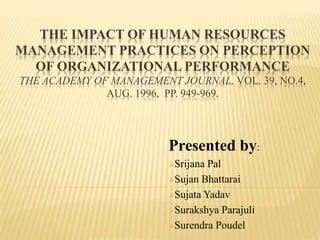 THE IMPACT OF HUMAN RESOURCES
MANAGEMENT PRACTICES ON PERCEPTION
OF ORGANIZATIONAL PERFORMANCE
THE ACADEMY OF MANAGEMENT JOURNAL, VOL. 39, NO.4,
AUG. 1996, PP. 949-969.
Presented by:
Srijana Pal
Sujan Bhattarai
Sujata Yadav
Surakshya Parajuli
Surendra Poudel
 