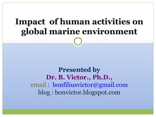 Impact of human activities on
 global marine environment



             Presented by
        Dr. B. Victor., Ph.D.,
   email : bonfiliusvictor@gmail.com
     blog : bonvictor.blogspot.com
 