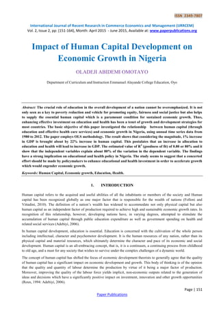 ISSN 2349-7807
International Journal of Recent Research in Commerce Economics and Management (IJRRCEM)
Vol. 2, Issue 2, pp: (151-164), Month: April 2015 - June 2015, Available at: www.paperpublications.org
Page | 151
Paper Publications
Impact of Human Capital Development on
Economic Growth in Nigeria
OLADEJI ABIDEMI OMOTAYO
Department of Curriculum and Instruction Emmanuel Alayande College Education, Oyo
Abstract: The crucial role of education in the overall development of a nation cannot be overemphasized. It is not
only seen as a key to poverty reduction and vehicle for promoting equity, fairness and social justice but also helps
to supply the essential human capital which is a paramount condition for sustained economic growth. Thus,
enhancing effective investment on education and health has been a tenet of growth and development strategies for
most countries. The basic objective of this paper investigated the relationship between human capital (through
education and effective health care services) and economic growth in Nigeria, using annual time series data from
1980 to 2012. The paper employs OLS methodology. The result shows that considering the magnitude, 1% increase
in GDP is brought about by 22% increase in human capital. This postulates that an increase in allocation to
education and health will lead to increase in GDP. The estimated value of R2
(goodness of fit) of 0.80 or 80% and it
show that the independent variables explain about 80% of the variation in the dependent variable. The findings
have a strong implication on educational and health policy in Nigeria. The study seems to suggest that a concerted
effort should be made by policymakers to enhance educational and health investment in order to accelerate growth
which would engender economic growth.
Keywords: Human Capital, Economic growth, Education, Health.
1. INTRODUCTION
Human capital refers to the acquired and useful abilities of all the inhabitants or members of the society and Human
capital has been recognized globally as one major factor that is responsible for the wealth of nations (Folloni and
Vittadini, 2010). The definition of a nation‘s wealth has widened to accommodate not only physical capital but also
human capital as an independent factor of production required to achieve high and sustainable economic growth rates. In
recognition of this relationship, however, developing nations have, in varying degrees, attempted to stimulate the
accumulation of human capital through public education expenditure as well as government spending on health and
related social services (Adebiyi, 2006).
In human capital development, education is essential. Education is concerned with the cultivation of the whole person
including intellectual, character and psychomotor development. It is the human resources of any nation, rather than its
physical capital and material resources, which ultimately determine the character and pace of its economic and social
development. Human capital is an all-embracing concept, that is, it is a continuum, a continuing process from childhood
to old age, and a must for any society that wishes to survive under the complex challenges of a dynamic world.
The concept of human capital has shifted the focus of economic development theorists to generally agree that the quality
of human capital has a significant impact on economic development and growth. This body of thinking is of the opinion
that the quality and quantity of labour determine the production by virtue of it being a major factor of production.
Moreover, improving the quality of the labour force yields implicit, non-economic outputs related to the generation of
ideas and decisions which have a significantly positive impact on investment, innovation and other growth opportunities
(Roux, 1994: Adebiyi, 2006).
 