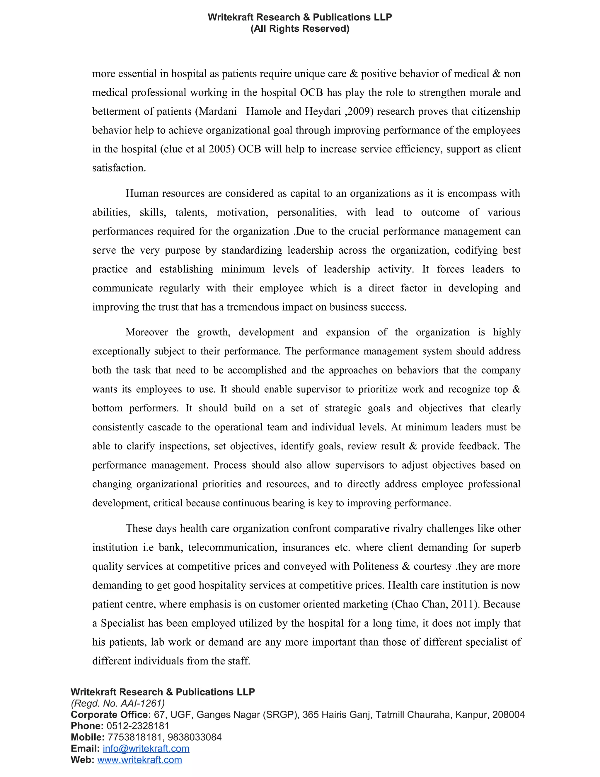 Writekraft Research & Publications LLP
(All Rights Reserved)
more essential in hospital as patients require unique care & positive behavior of medical & non
medical professional working in the hospital OCB has play the role to strengthen morale and
betterment of patients (Mardani –Hamole and Heydari ,2009) research proves that citizenship
behavior help to achieve organizational goal through improving performance of the employees
in the hospital (clue et al 2005) OCB will help to increase service efficiency, support as client
satisfaction.
Human resources are considered as capital to an organizations as it is encompass with
abilities, skills, talents, motivation, personalities, with lead to outcome of various
performances required for the organization .Due to the crucial performance management can
serve the very purpose by standardizing leadership across the organization, codifying best
practice and establishing minimum levels of leadership activity. It forces leaders to
communicate regularly with their employee which is a direct factor in developing and
improving the trust that has a tremendous impact on business success.
Moreover the growth, development and expansion of the organization is highly
exceptionally subject to their performance. The performance management system should address
both the task that need to be accomplished and the approaches on behaviors that the company
wants its employees to use. It should enable supervisor to prioritize work and recognize top &
bottom performers. It should build on a set of strategic goals and objectives that clearly
consistently cascade to the operational team and individual levels. At minimum leaders must be
able to clarify inspections, set objectives, identify goals, review result & provide feedback. The
performance management. Process should also allow supervisors to adjust objectives based on
changing organizational priorities and resources, and to directly address employee professional
development, critical because continuous bearing is key to improving performance.
These days health care organization confront comparative rivalry challenges like other
institution i.e bank, telecommunication, insurances etc. where client demanding for superb
quality services at competitive prices and conveyed with Politeness & courtesy .they are more
demanding to get good hospitality services at competitive prices. Health care institution is now
patient centre, where emphasis is on customer oriented marketing (Chao Chan, 2011). Because
a Specialist has been employed utilized by the hospital for a long time, it does not imply that
his patients, lab work or demand are any more important than those of different specialist of
different individuals from the staff.
Writekraft Research & Publications LLP
(Regd. No. AAI-1261)
Corporate Office: 67, UGF, Ganges Nagar (SRGP), 365 Hairis Ganj, Tatmill Chauraha, Kanpur, 208004
Phone: 0512-2328181
Mobile: 7753818181, 9838033084
Email: info@writekraft.com
Web: www.writekraft.com
 