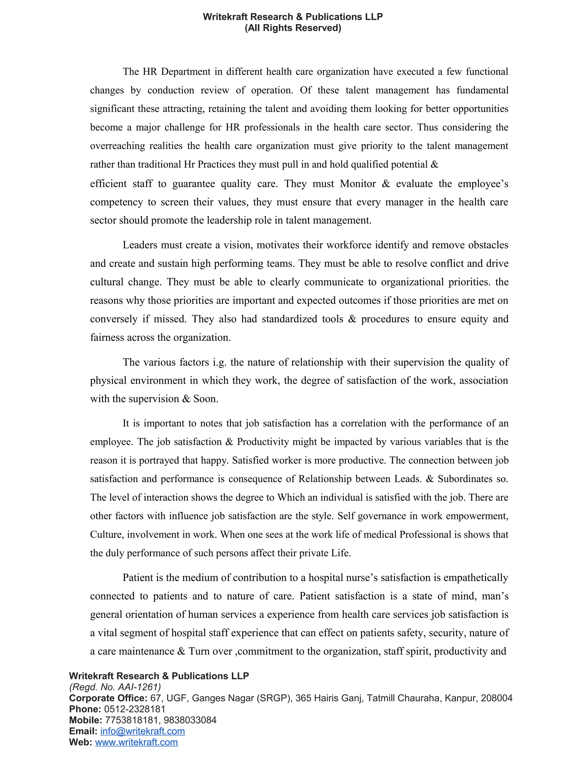 Writekraft Research & Publications LLP
(All Rights Reserved)
The HR Department in different health care organization have executed a few functional
changes by conduction review of operation. Of these talent management has fundamental
significant these attracting, retaining the talent and avoiding them looking for better opportunities
become a major challenge for HR professionals in the health care sector. Thus considering the
overreaching realities the health care organization must give priority to the talent management
rather than traditional Hr Practices they must pull in and hold qualified potential &
efficient staff to guarantee quality care. They must Monitor & evaluate the employee’s
competency to screen their values, they must ensure that every manager in the health care
sector should promote the leadership role in talent management.
Leaders must create a vision, motivates their workforce identify and remove obstacles
and create and sustain high performing teams. They must be able to resolve conflict and drive
cultural change. They must be able to clearly communicate to organizational priorities. the
reasons why those priorities are important and expected outcomes if those priorities are met on
conversely if missed. They also had standardized tools & procedures to ensure equity and
fairness across the organization.
The various factors i.g. the nature of relationship with their supervision the quality of
physical environment in which they work, the degree of satisfaction of the work, association
with the supervision & Soon.
It is important to notes that job satisfaction has a correlation with the performance of an
employee. The job satisfaction & Productivity might be impacted by various variables that is the
reason it is portrayed that happy. Satisfied worker is more productive. The connection between job
satisfaction and performance is consequence of Relationship between Leads. & Subordinates so.
The level of interaction shows the degree to Which an individual is satisfied with the job. There are
other factors with influence job satisfaction are the style. Self governance in work empowerment,
Culture, involvement in work. When one sees at the work life of medical Professional is shows that
the duly performance of such persons affect their private Life.
Patient is the medium of contribution to a hospital nurse’s satisfaction is empathetically
connected to patients and to nature of care. Patient satisfaction is a state of mind, man’s
general orientation of human services a experience from health care services job satisfaction is
a vital segment of hospital staff experience that can effect on patients safety, security, nature of
a care maintenance & Turn over ,commitment to the organization, staff spirit, productivity and
Writekraft Research & Publications LLP
(Regd. No. AAI-1261)
Corporate Office: 67, UGF, Ganges Nagar (SRGP), 365 Hairis Ganj, Tatmill Chauraha, Kanpur, 208004
Phone: 0512-2328181
Mobile: 7753818181, 9838033084
Email: info@writekraft.com
Web: www.writekraft.com
 