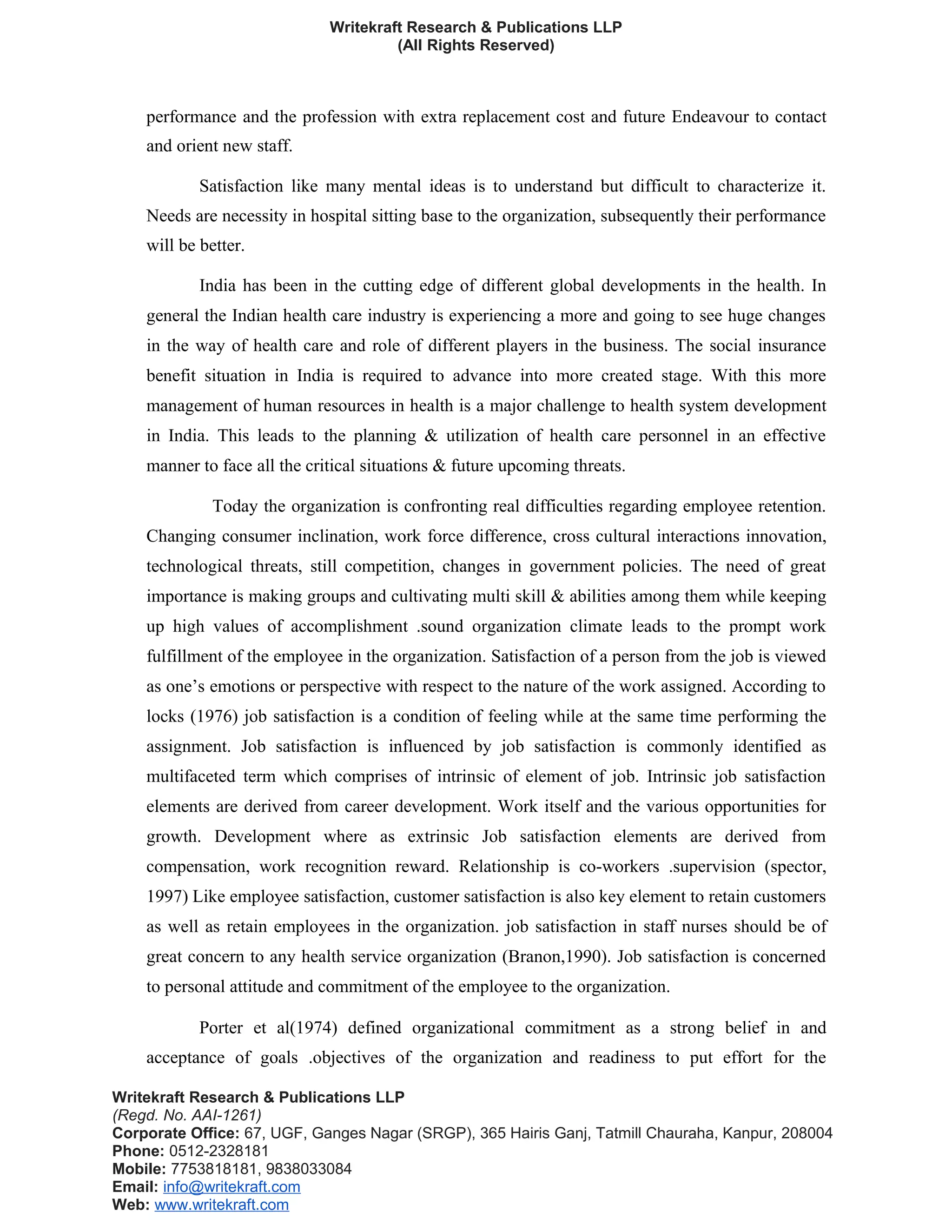 Writekraft Research & Publications LLP
(All Rights Reserved)
performance and the profession with extra replacement cost and future Endeavour to contact
and orient new staff.
Satisfaction like many mental ideas is to understand but difficult to characterize it.
Needs are necessity in hospital sitting base to the organization, subsequently their performance
will be better.
India has been in the cutting edge of different global developments in the health. In
general the Indian health care industry is experiencing a more and going to see huge changes
in the way of health care and role of different players in the business. The social insurance
benefit situation in India is required to advance into more created stage. With this more
management of human resources in health is a major challenge to health system development
in India. This leads to the planning & utilization of health care personnel in an effective
manner to face all the critical situations & future upcoming threats.
Today the organization is confronting real difficulties regarding employee retention.
Changing consumer inclination, work force difference, cross cultural interactions innovation,
technological threats, still competition, changes in government policies. The need of great
importance is making groups and cultivating multi skill & abilities among them while keeping
up high values of accomplishment .sound organization climate leads to the prompt work
fulfillment of the employee in the organization. Satisfaction of a person from the job is viewed
as one’s emotions or perspective with respect to the nature of the work assigned. According to
locks (1976) job satisfaction is a condition of feeling while at the same time performing the
assignment. Job satisfaction is influenced by job satisfaction is commonly identified as
multifaceted term which comprises of intrinsic of element of job. Intrinsic job satisfaction
elements are derived from career development. Work itself and the various opportunities for
growth. Development where as extrinsic Job satisfaction elements are derived from
compensation, work recognition reward. Relationship is co-workers .supervision (spector,
1997) Like employee satisfaction, customer satisfaction is also key element to retain customers
as well as retain employees in the organization. job satisfaction in staff nurses should be of
great concern to any health service organization (Branon,1990). Job satisfaction is concerned
to personal attitude and commitment of the employee to the organization.
Porter et al(1974) defined organizational commitment as a strong belief in and
acceptance of goals .objectives of the organization and readiness to put effort for the
Writekraft Research & Publications LLP
(Regd. No. AAI-1261)
Corporate Office: 67, UGF, Ganges Nagar (SRGP), 365 Hairis Ganj, Tatmill Chauraha, Kanpur, 208004
Phone: 0512-2328181
Mobile: 7753818181, 9838033084
Email: info@writekraft.com
Web: www.writekraft.com
 