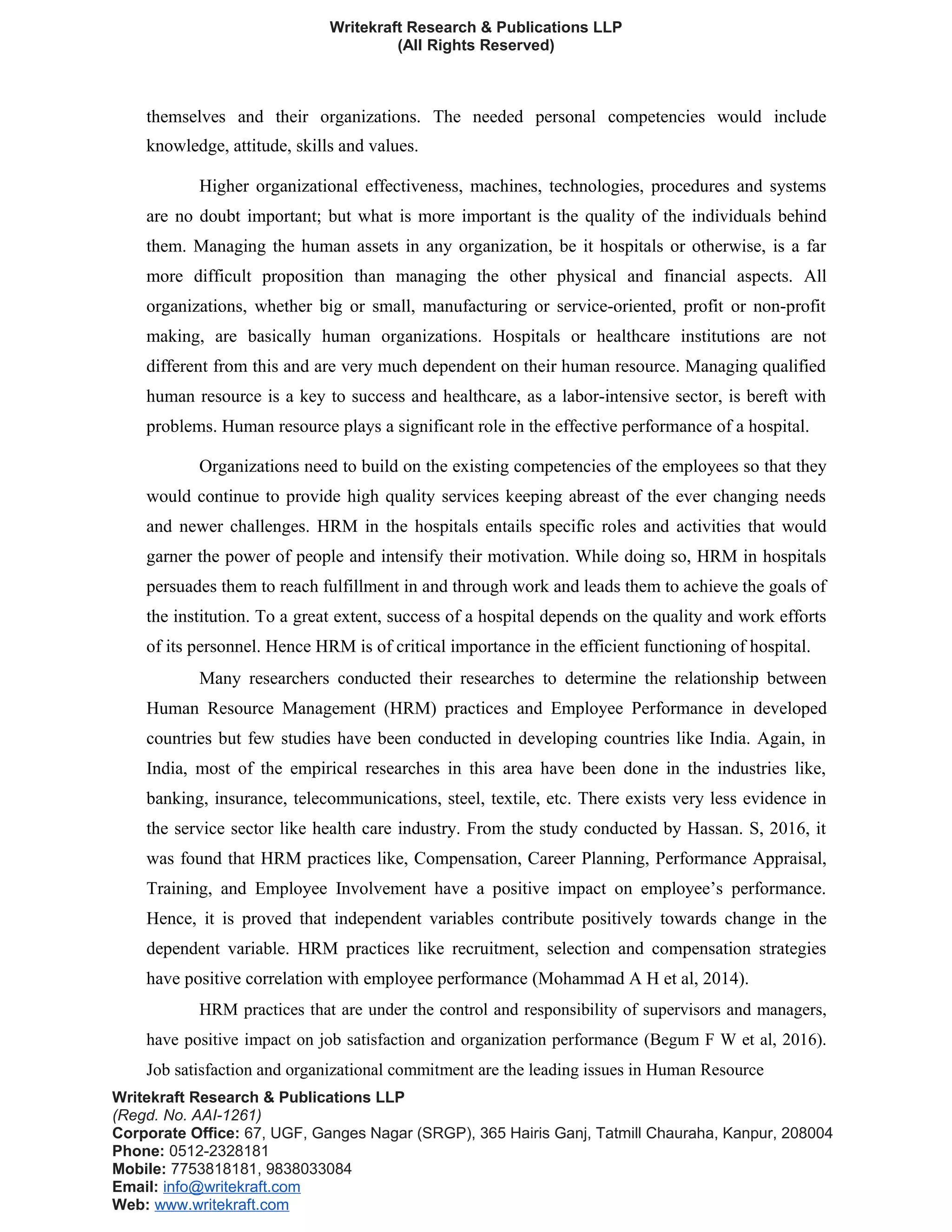 Writekraft Research & Publications LLP
(All Rights Reserved)
themselves and their organizations. The needed personal competencies would include
knowledge, attitude, skills and values.
Higher organizational effectiveness, machines, technologies, procedures and systems
are no doubt important; but what is more important is the quality of the individuals behind
them. Managing the human assets in any organization, be it hospitals or otherwise, is a far
more difficult proposition than managing the other physical and financial aspects. All
organizations, whether big or small, manufacturing or service-oriented, profit or non-profit
making, are basically human organizations. Hospitals or healthcare institutions are not
different from this and are very much dependent on their human resource. Managing qualified
human resource is a key to success and healthcare, as a labor-intensive sector, is bereft with
problems. Human resource plays a significant role in the effective performance of a hospital.
Organizations need to build on the existing competencies of the employees so that they
would continue to provide high quality services keeping abreast of the ever changing needs
and newer challenges. HRM in the hospitals entails specific roles and activities that would
garner the power of people and intensify their motivation. While doing so, HRM in hospitals
persuades them to reach fulfillment in and through work and leads them to achieve the goals of
the institution. To a great extent, success of a hospital depends on the quality and work efforts
of its personnel. Hence HRM is of critical importance in the efficient functioning of hospital.
Many researchers conducted their researches to determine the relationship between
Human Resource Management (HRM) practices and Employee Performance in developed
countries but few studies have been conducted in developing countries like India. Again, in
India, most of the empirical researches in this area have been done in the industries like,
banking, insurance, telecommunications, steel, textile, etc. There exists very less evidence in
the service sector like health care industry. From the study conducted by Hassan. S, 2016, it
was found that HRM practices like, Compensation, Career Planning, Performance Appraisal,
Training, and Employee Involvement have a positive impact on employee’s performance.
Hence, it is proved that independent variables contribute positively towards change in the
dependent variable. HRM practices like recruitment, selection and compensation strategies
have positive correlation with employee performance (Mohammad A H et al, 2014).
HRM practices that are under the control and responsibility of supervisors and managers,
have positive impact on job satisfaction and organization performance (Begum F W et al, 2016).
Job satisfaction and organizational commitment are the leading issues in Human Resource
Writekraft Research & Publications LLP
(Regd. No. AAI-1261)
Corporate Office: 67, UGF, Ganges Nagar (SRGP), 365 Hairis Ganj, Tatmill Chauraha, Kanpur, 208004
Phone: 0512-2328181
Mobile: 7753818181, 9838033084
Email: info@writekraft.com
Web: www.writekraft.com
 