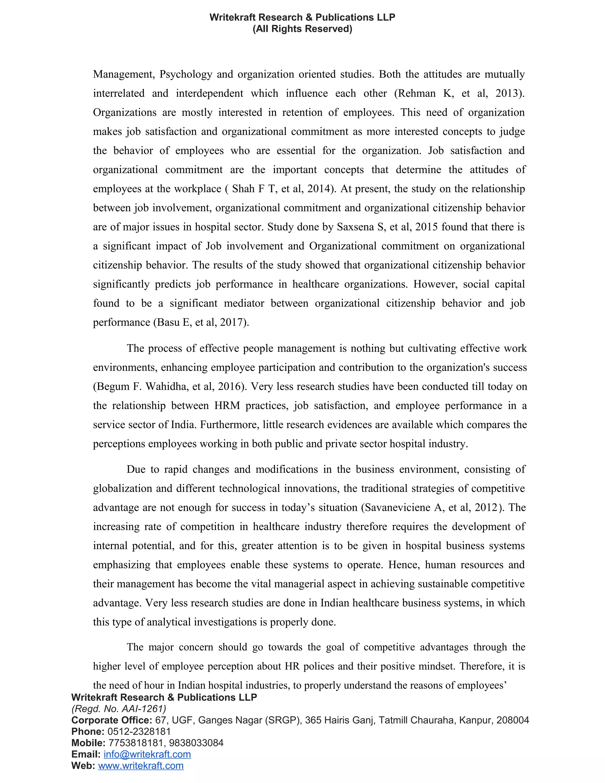Writekraft Research & Publications LLP
(All Rights Reserved)
Management, Psychology and organization oriented studies. Both the attitudes are mutually
interrelated and interdependent which influence each other (Rehman K, et al, 2013).
Organizations are mostly interested in retention of employees. This need of organization
makes job satisfaction and organizational commitment as more interested concepts to judge
the behavior of employees who are essential for the organization. Job satisfaction and
organizational commitment are the important concepts that determine the attitudes of
employees at the workplace ( Shah F T, et al, 2014). At present, the study on the relationship
between job involvement, organizational commitment and organizational citizenship behavior
are of major issues in hospital sector. Study done by Saxsena S, et al, 2015 found that there is
a significant impact of Job involvement and Organizational commitment on organizational
citizenship behavior. The results of the study showed that organizational citizenship behavior
significantly predicts job performance in healthcare organizations. However, social capital
found to be a significant mediator between organizational citizenship behavior and job
performance (Basu E, et al, 2017).
The process of effective people management is nothing but cultivating effective work
environments, enhancing employee participation and contribution to the organization's success
(Begum F. Wahidha, et al, 2016). Very less research studies have been conducted till today on
the relationship between HRM practices, job satisfaction, and employee performance in a
service sector of India. Furthermore, little research evidences are available which compares the
perceptions employees working in both public and private sector hospital industry.
Due to rapid changes and modifications in the business environment, consisting of
globalization and different technological innovations, the traditional strategies of competitive
advantage are not enough for success in today’s situation (Savaneviciene A, et al, 2012). The
increasing rate of competition in healthcare industry therefore requires the development of
internal potential, and for this, greater attention is to be given in hospital business systems
emphasizing that employees enable these systems to operate. Hence, human resources and
their management has become the vital managerial aspect in achieving sustainable competitive
advantage. Very less research studies are done in Indian healthcare business systems, in which
this type of analytical investigations is properly done.
The major concern should go towards the goal of competitive advantages through the
higher level of employee perception about HR polices and their positive mindset. Therefore, it is
the need of hour in Indian hospital industries, to properly understand the reasons of employees’
Writekraft Research & Publications LLP
(Regd. No. AAI-1261)
Corporate Office: 67, UGF, Ganges Nagar (SRGP), 365 Hairis Ganj, Tatmill Chauraha, Kanpur, 208004
Phone: 0512-2328181
Mobile: 7753818181, 9838033084
Email: info@writekraft.com
Web: www.writekraft.com
 
