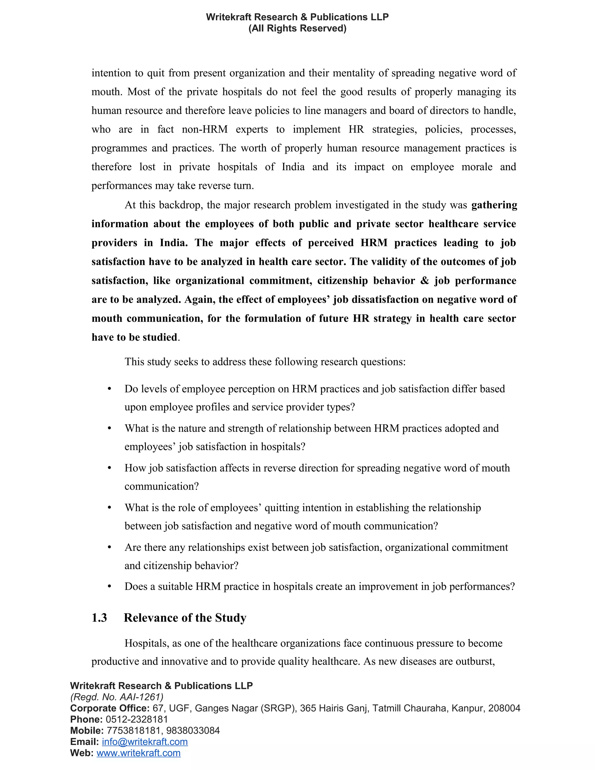 Writekraft Research & Publications LLP
(All Rights Reserved)
intention to quit from present organization and their mentality of spreading negative word of
mouth. Most of the private hospitals do not feel the good results of properly managing its
human resource and therefore leave policies to line managers and board of directors to handle,
who are in fact non-HRM experts to implement HR strategies, policies, processes,
programmes and practices. The worth of properly human resource management practices is
therefore lost in private hospitals of India and its impact on employee morale and
performances may take reverse turn.
At this backdrop, the major research problem investigated in the study was gathering
information about the employees of both public and private sector healthcare service
providers in India. The major effects of perceived HRM practices leading to job
satisfaction have to be analyzed in health care sector. The validity of the outcomes of job
satisfaction, like organizational commitment, citizenship behavior & job performance
are to be analyzed. Again, the effect of employees’ job dissatisfaction on negative word of
mouth communication, for the formulation of future HR strategy in health care sector
have to be studied.
This study seeks to address these following research questions:
• Do levels of employee perception on HRM practices and job satisfaction differ based
upon employee profiles and service provider types?
• What is the nature and strength of relationship between HRM practices adopted and
employees’ job satisfaction in hospitals?
• How job satisfaction affects in reverse direction for spreading negative word of mouth
communication?
• What is the role of employees’ quitting intention in establishing the relationship
between job satisfaction and negative word of mouth communication?
• Are there any relationships exist between job satisfaction, organizational commitment
and citizenship behavior?
• Does a suitable HRM practice in hospitals create an improvement in job performances?
1.3 Relevance of the Study
Hospitals, as one of the healthcare organizations face continuous pressure to become
productive and innovative and to provide quality healthcare. As new diseases are outburst,
Writekraft Research & Publications LLP
(Regd. No. AAI-1261)
Corporate Office: 67, UGF, Ganges Nagar (SRGP), 365 Hairis Ganj, Tatmill Chauraha, Kanpur, 208004
Phone: 0512-2328181
Mobile: 7753818181, 9838033084
Email: info@writekraft.com
Web: www.writekraft.com
 