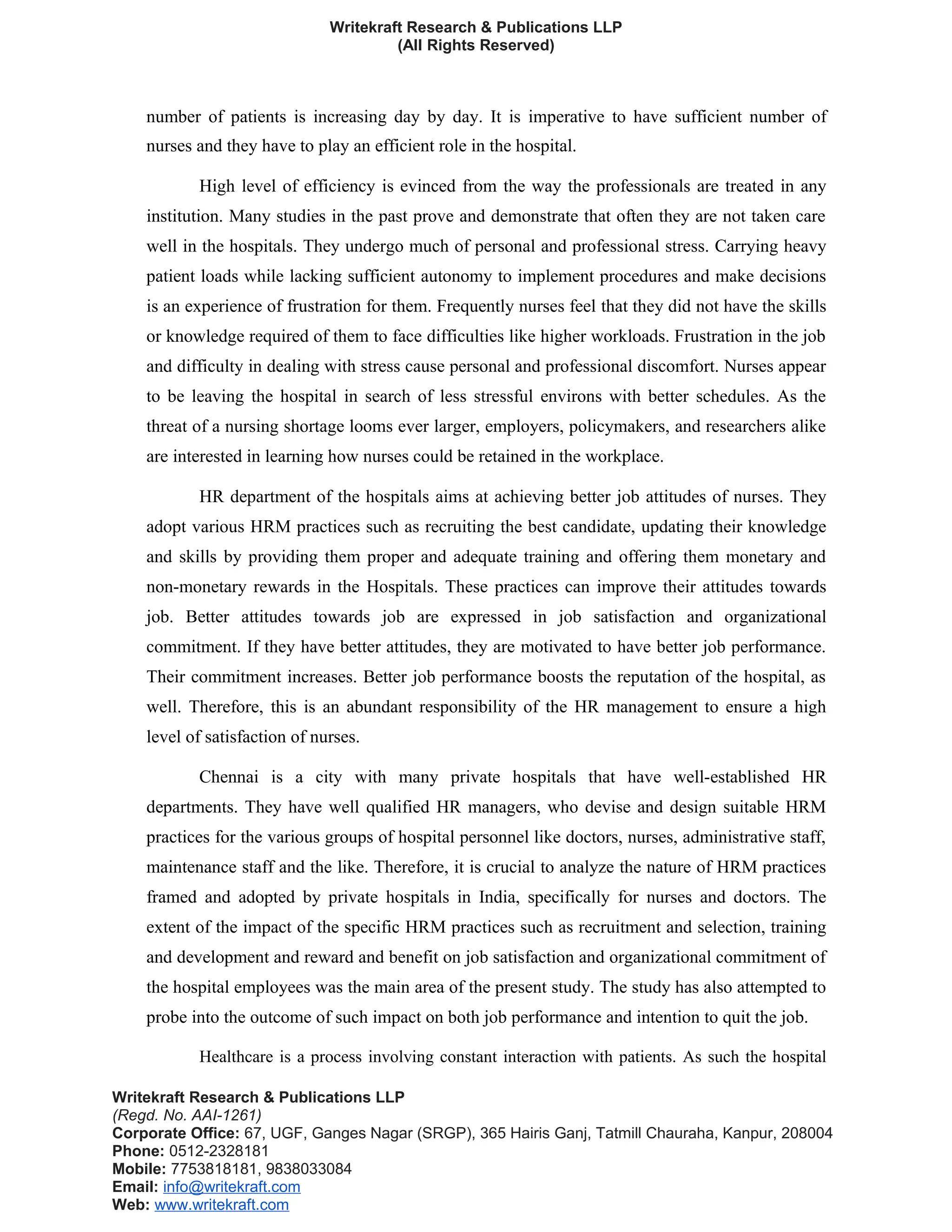 Writekraft Research & Publications LLP
(All Rights Reserved)
number of patients is increasing day by day. It is imperative to have sufficient number of
nurses and they have to play an efficient role in the hospital.
High level of efficiency is evinced from the way the professionals are treated in any
institution. Many studies in the past prove and demonstrate that often they are not taken care
well in the hospitals. They undergo much of personal and professional stress. Carrying heavy
patient loads while lacking sufficient autonomy to implement procedures and make decisions
is an experience of frustration for them. Frequently nurses feel that they did not have the skills
or knowledge required of them to face difficulties like higher workloads. Frustration in the job
and difficulty in dealing with stress cause personal and professional discomfort. Nurses appear
to be leaving the hospital in search of less stressful environs with better schedules. As the
threat of a nursing shortage looms ever larger, employers, policymakers, and researchers alike
are interested in learning how nurses could be retained in the workplace.
HR department of the hospitals aims at achieving better job attitudes of nurses. They
adopt various HRM practices such as recruiting the best candidate, updating their knowledge
and skills by providing them proper and adequate training and offering them monetary and
non-monetary rewards in the Hospitals. These practices can improve their attitudes towards
job. Better attitudes towards job are expressed in job satisfaction and organizational
commitment. If they have better attitudes, they are motivated to have better job performance.
Their commitment increases. Better job performance boosts the reputation of the hospital, as
well. Therefore, this is an abundant responsibility of the HR management to ensure a high
level of satisfaction of nurses.
Chennai is a city with many private hospitals that have well-established HR
departments. They have well qualified HR managers, who devise and design suitable HRM
practices for the various groups of hospital personnel like doctors, nurses, administrative staff,
maintenance staff and the like. Therefore, it is crucial to analyze the nature of HRM practices
framed and adopted by private hospitals in India, specifically for nurses and doctors. The
extent of the impact of the specific HRM practices such as recruitment and selection, training
and development and reward and benefit on job satisfaction and organizational commitment of
the hospital employees was the main area of the present study. The study has also attempted to
probe into the outcome of such impact on both job performance and intention to quit the job.
Healthcare is a process involving constant interaction with patients. As such the hospital
Writekraft Research & Publications LLP
(Regd. No. AAI-1261)
Corporate Office: 67, UGF, Ganges Nagar (SRGP), 365 Hairis Ganj, Tatmill Chauraha, Kanpur, 208004
Phone: 0512-2328181
Mobile: 7753818181, 9838033084
Email: info@writekraft.com
Web: www.writekraft.com
 