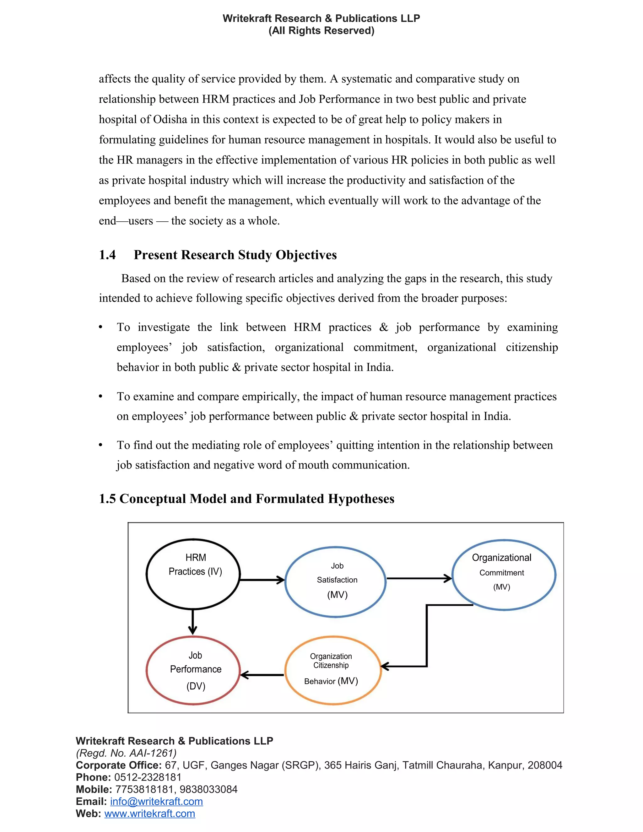 Writekraft Research & Publications LLP
(All Rights Reserved)
affects the quality of service provided by them. A systematic and comparative study on
relationship between HRM practices and Job Performance in two best public and private
hospital of Odisha in this context is expected to be of great help to policy makers in
formulating guidelines for human resource management in hospitals. It would also be useful to
the HR managers in the effective implementation of various HR policies in both public as well
as private hospital industry which will increase the productivity and satisfaction of the
employees and benefit the management, which eventually will work to the advantage of the
end—users — the society as a whole.
1.4 Present Research Study Objectives
Based on the review of research articles and analyzing the gaps in the research, this study
intended to achieve following specific objectives derived from the broader purposes:
• To investigate the link between HRM practices & job performance by examining
employees’ job satisfaction, organizational commitment, organizational citizenship
behavior in both public & private sector hospital in India.
• To examine and compare empirically, the impact of human resource management practices
on employees’ job performance between public & private sector hospital in India.
• To find out the mediating role of employees’ quitting intention in the relationship between
job satisfaction and negative word of mouth communication.
1.5 Conceptual Model and Formulated Hypotheses
HRM Organizational
Practices (IV)
Job
Commitment
Satisfaction
(MV)
(MV)
Job Organization
Performance Citizenship
Behavior (MV)
(DV)
Writekraft Research & Publications LLP
(Regd. No. AAI-1261)
Corporate Office: 67, UGF, Ganges Nagar (SRGP), 365 Hairis Ganj, Tatmill Chauraha, Kanpur, 208004
Phone: 0512-2328181
Mobile: 7753818181, 9838033084
Email: info@writekraft.com
Web: www.writekraft.com
 