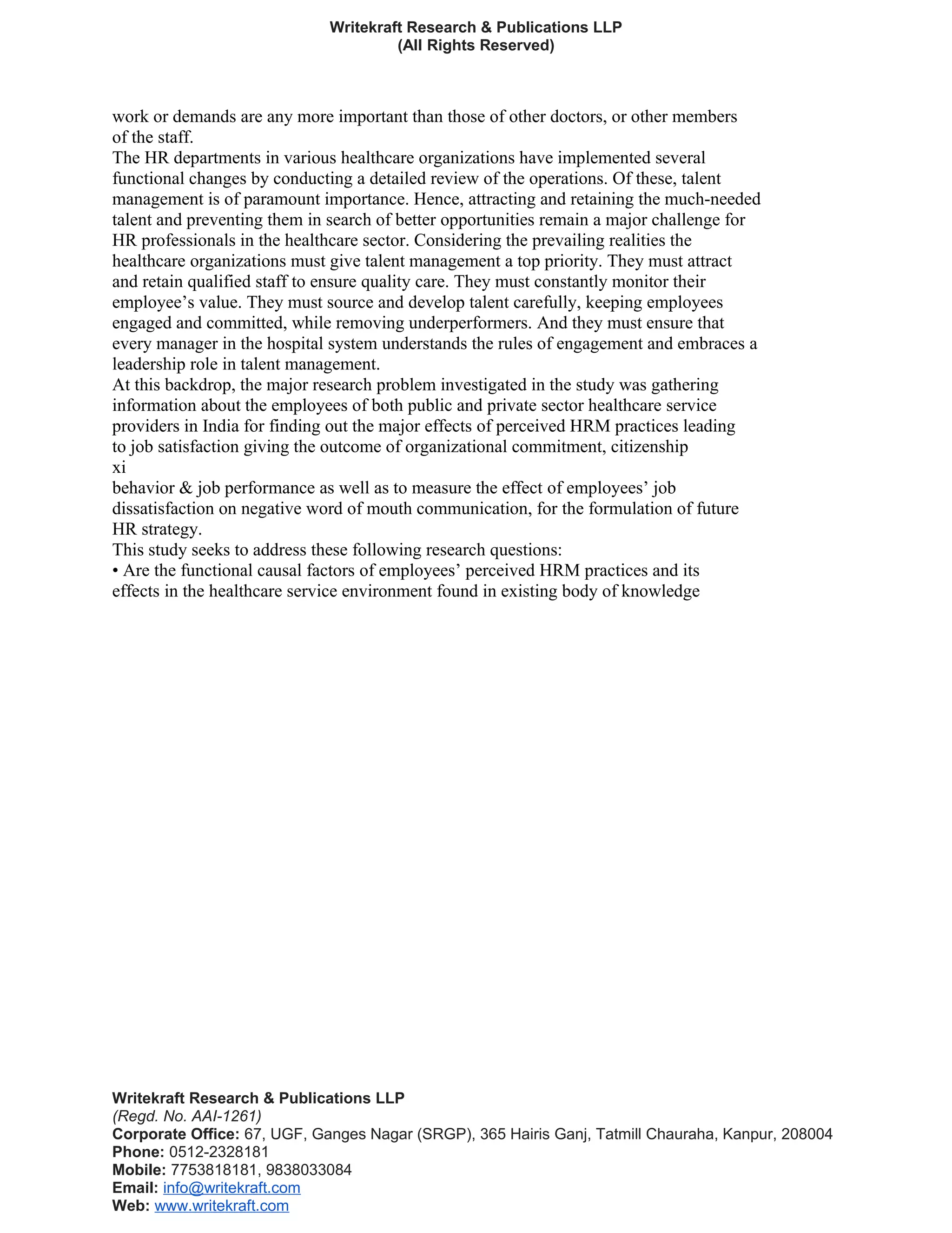 Writekraft Research & Publications LLP
(All Rights Reserved)
work or demands are any more important than those of other doctors, or other members
of the staff.
The HR departments in various healthcare organizations have implemented several
functional changes by conducting a detailed review of the operations. Of these, talent
management is of paramount importance. Hence, attracting and retaining the much-needed
talent and preventing them in search of better opportunities remain a major challenge for
HR professionals in the healthcare sector. Considering the prevailing realities the
healthcare organizations must give talent management a top priority. They must attract
and retain qualified staff to ensure quality care. They must constantly monitor their
employee’s value. They must source and develop talent carefully, keeping employees
engaged and committed, while removing underperformers. And they must ensure that
every manager in the hospital system understands the rules of engagement and embraces a
leadership role in talent management.
At this backdrop, the major research problem investigated in the study was gathering
information about the employees of both public and private sector healthcare service
providers in India for finding out the major effects of perceived HRM practices leading
to job satisfaction giving the outcome of organizational commitment, citizenship
xi
behavior & job performance as well as to measure the effect of employees’ job
dissatisfaction on negative word of mouth communication, for the formulation of future
HR strategy.
This study seeks to address these following research questions:
• Are the functional causal factors of employees’ perceived HRM practices and its
effects in the healthcare service environment found in existing body of knowledge
Writekraft Research & Publications LLP
(Regd. No. AAI-1261)
Corporate Office: 67, UGF, Ganges Nagar (SRGP), 365 Hairis Ganj, Tatmill Chauraha, Kanpur, 208004
Phone: 0512-2328181
Mobile: 7753818181, 9838033084
Email: info@writekraft.com
Web: www.writekraft.com
 