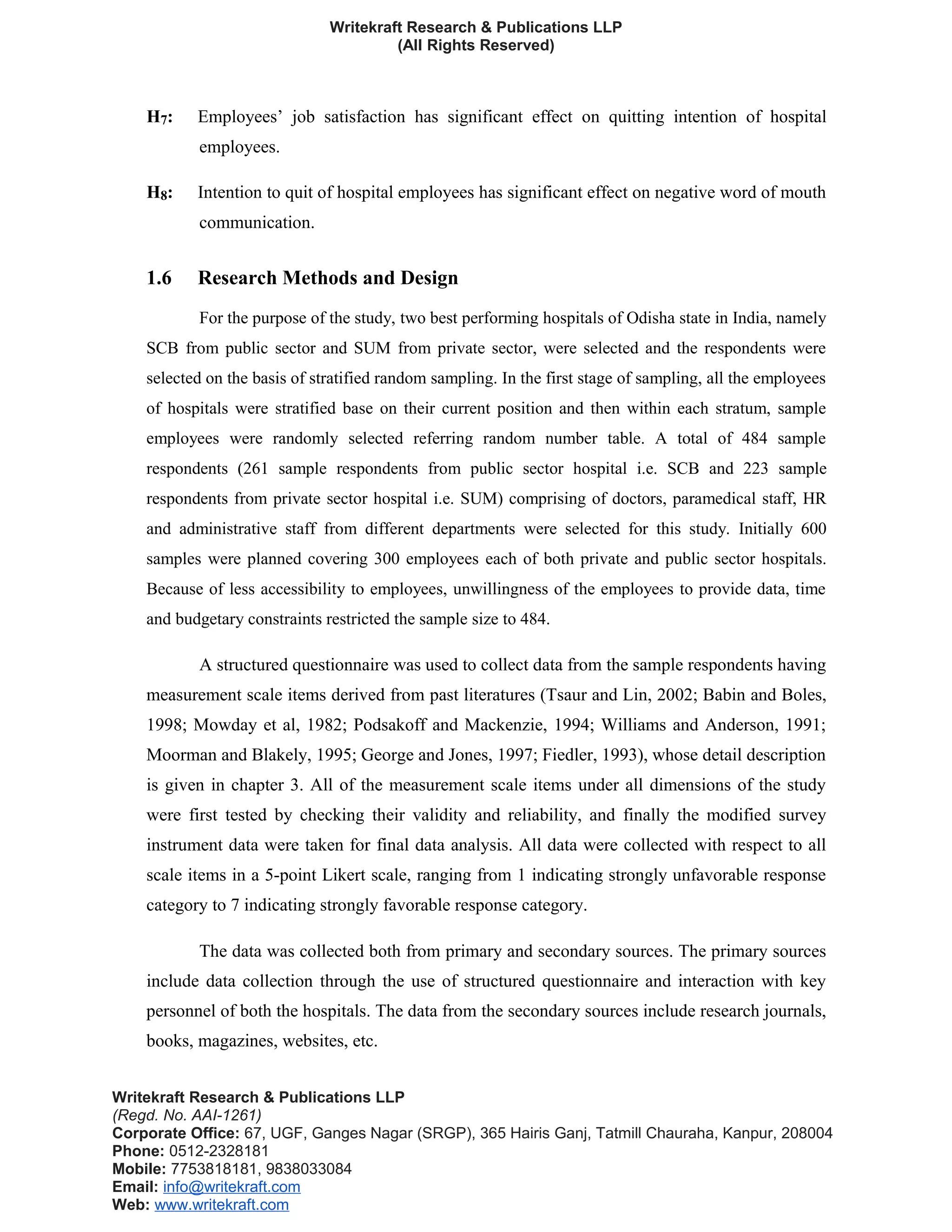 Writekraft Research & Publications LLP
(All Rights Reserved)
H7: Employees’ job satisfaction has significant effect on quitting intention of hospital
employees.
H8: Intention to quit of hospital employees has significant effect on negative word of mouth
communication.
1.6 Research Methods and Design
For the purpose of the study, two best performing hospitals of Odisha state in India, namely
SCB from public sector and SUM from private sector, were selected and the respondents were
selected on the basis of stratified random sampling. In the first stage of sampling, all the employees
of hospitals were stratified base on their current position and then within each stratum, sample
employees were randomly selected referring random number table. A total of 484 sample
respondents (261 sample respondents from public sector hospital i.e. SCB and 223 sample
respondents from private sector hospital i.e. SUM) comprising of doctors, paramedical staff, HR
and administrative staff from different departments were selected for this study. Initially 600
samples were planned covering 300 employees each of both private and public sector hospitals.
Because of less accessibility to employees, unwillingness of the employees to provide data, time
and budgetary constraints restricted the sample size to 484.
A structured questionnaire was used to collect data from the sample respondents having
measurement scale items derived from past literatures (Tsaur and Lin, 2002; Babin and Boles,
1998; Mowday et al, 1982; Podsakoff and Mackenzie, 1994; Williams and Anderson, 1991;
Moorman and Blakely, 1995; George and Jones, 1997; Fiedler, 1993), whose detail description
is given in chapter 3. All of the measurement scale items under all dimensions of the study
were first tested by checking their validity and reliability, and finally the modified survey
instrument data were taken for final data analysis. All data were collected with respect to all
scale items in a 5-point Likert scale, ranging from 1 indicating strongly unfavorable response
category to 7 indicating strongly favorable response category.
The data was collected both from primary and secondary sources. The primary sources
include data collection through the use of structured questionnaire and interaction with key
personnel of both the hospitals. The data from the secondary sources include research journals,
books, magazines, websites, etc.
Writekraft Research & Publications LLP
(Regd. No. AAI-1261)
Corporate Office: 67, UGF, Ganges Nagar (SRGP), 365 Hairis Ganj, Tatmill Chauraha, Kanpur, 208004
Phone: 0512-2328181
Mobile: 7753818181, 9838033084
Email: info@writekraft.com
Web: www.writekraft.com
 