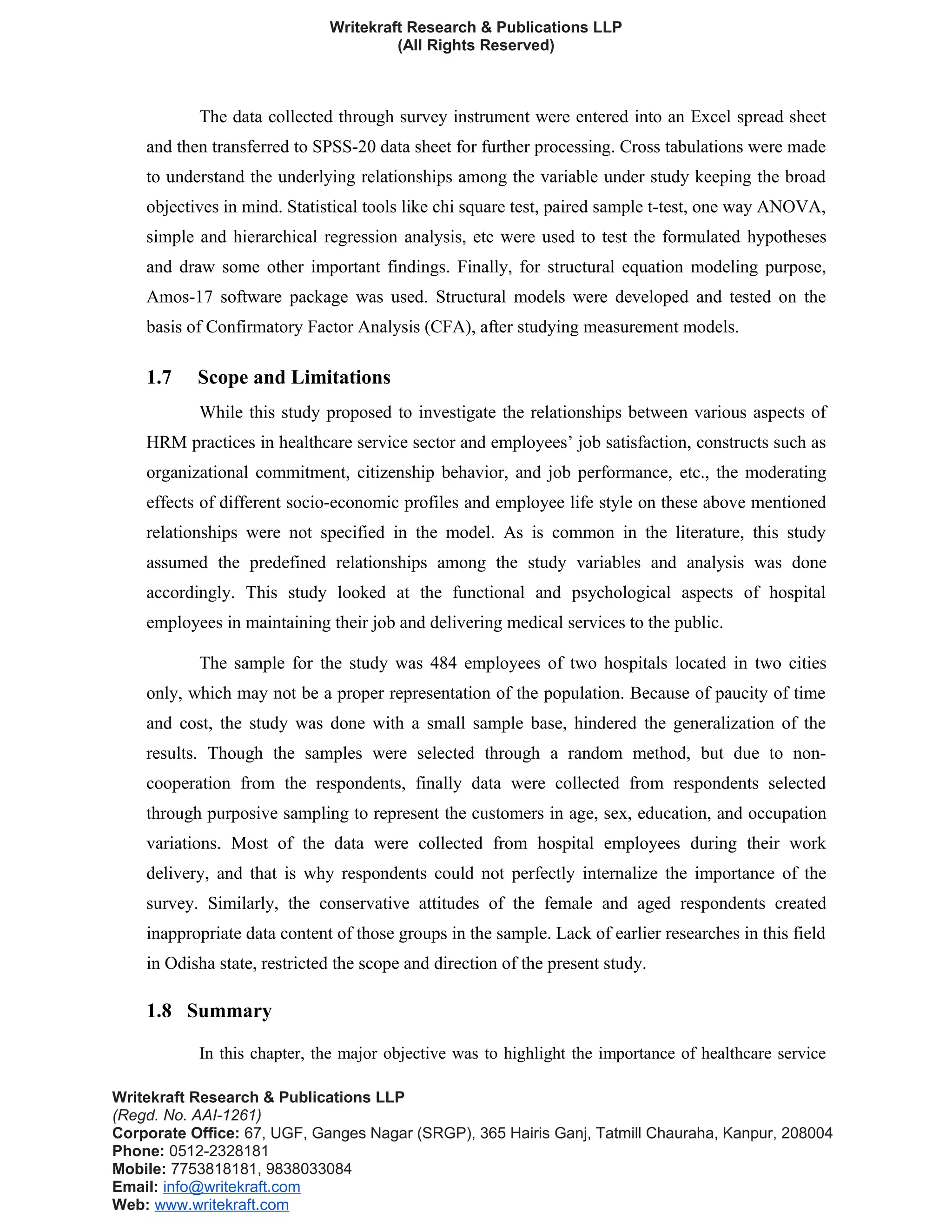 Writekraft Research & Publications LLP
(All Rights Reserved)
The data collected through survey instrument were entered into an Excel spread sheet
and then transferred to SPSS-20 data sheet for further processing. Cross tabulations were made
to understand the underlying relationships among the variable under study keeping the broad
objectives in mind. Statistical tools like chi square test, paired sample t-test, one way ANOVA,
simple and hierarchical regression analysis, etc were used to test the formulated hypotheses
and draw some other important findings. Finally, for structural equation modeling purpose,
Amos-17 software package was used. Structural models were developed and tested on the
basis of Confirmatory Factor Analysis (CFA), after studying measurement models.
1.7 Scope and Limitations
While this study proposed to investigate the relationships between various aspects of
HRM practices in healthcare service sector and employees’ job satisfaction, constructs such as
organizational commitment, citizenship behavior, and job performance, etc., the moderating
effects of different socio-economic profiles and employee life style on these above mentioned
relationships were not specified in the model. As is common in the literature, this study
assumed the predefined relationships among the study variables and analysis was done
accordingly. This study looked at the functional and psychological aspects of hospital
employees in maintaining their job and delivering medical services to the public.
The sample for the study was 484 employees of two hospitals located in two cities
only, which may not be a proper representation of the population. Because of paucity of time
and cost, the study was done with a small sample base, hindered the generalization of the
results. Though the samples were selected through a random method, but due to non-
cooperation from the respondents, finally data were collected from respondents selected
through purposive sampling to represent the customers in age, sex, education, and occupation
variations. Most of the data were collected from hospital employees during their work
delivery, and that is why respondents could not perfectly internalize the importance of the
survey. Similarly, the conservative attitudes of the female and aged respondents created
inappropriate data content of those groups in the sample. Lack of earlier researches in this field
in Odisha state, restricted the scope and direction of the present study.
1.8 Summary
In this chapter, the major objective was to highlight the importance of healthcare service
Writekraft Research & Publications LLP
(Regd. No. AAI-1261)
Corporate Office: 67, UGF, Ganges Nagar (SRGP), 365 Hairis Ganj, Tatmill Chauraha, Kanpur, 208004
Phone: 0512-2328181
Mobile: 7753818181, 9838033084
Email: info@writekraft.com
Web: www.writekraft.com
 