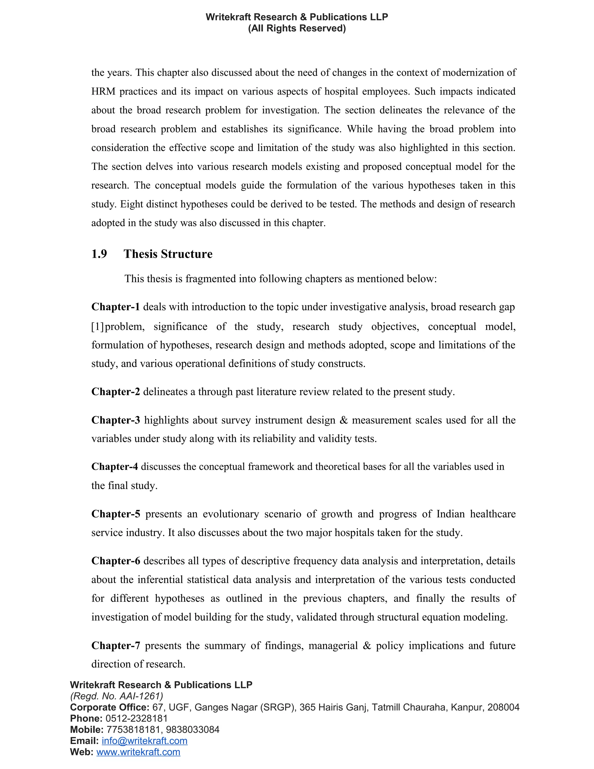 Writekraft Research & Publications LLP
(All Rights Reserved)
the years. This chapter also discussed about the need of changes in the context of modernization of
HRM practices and its impact on various aspects of hospital employees. Such impacts indicated
about the broad research problem for investigation. The section delineates the relevance of the
broad research problem and establishes its significance. While having the broad problem into
consideration the effective scope and limitation of the study was also highlighted in this section.
The section delves into various research models existing and proposed conceptual model for the
research. The conceptual models guide the formulation of the various hypotheses taken in this
study. Eight distinct hypotheses could be derived to be tested. The methods and design of research
adopted in the study was also discussed in this chapter.
1.9 Thesis Structure
This thesis is fragmented into following chapters as mentioned below:
Chapter-1 deals with introduction to the topic under investigative analysis, broad research gap
[1]problem, significance of the study, research study objectives, conceptual model,
formulation of hypotheses, research design and methods adopted, scope and limitations of the
study, and various operational definitions of study constructs.
Chapter-2 delineates a through past literature review related to the present study.
Chapter-3 highlights about survey instrument design & measurement scales used for all the
variables under study along with its reliability and validity tests.
Chapter-4 discusses the conceptual framework and theoretical bases for all the variables used in
the final study.
Chapter-5 presents an evolutionary scenario of growth and progress of Indian healthcare
service industry. It also discusses about the two major hospitals taken for the study.
Chapter-6 describes all types of descriptive frequency data analysis and interpretation, details
about the inferential statistical data analysis and interpretation of the various tests conducted
for different hypotheses as outlined in the previous chapters, and finally the results of
investigation of model building for the study, validated through structural equation modeling.
Chapter-7 presents the summary of findings, managerial & policy implications and future
direction of research.
Writekraft Research & Publications LLP
(Regd. No. AAI-1261)
Corporate Office: 67, UGF, Ganges Nagar (SRGP), 365 Hairis Ganj, Tatmill Chauraha, Kanpur, 208004
Phone: 0512-2328181
Mobile: 7753818181, 9838033084
Email: info@writekraft.com
Web: www.writekraft.com
 