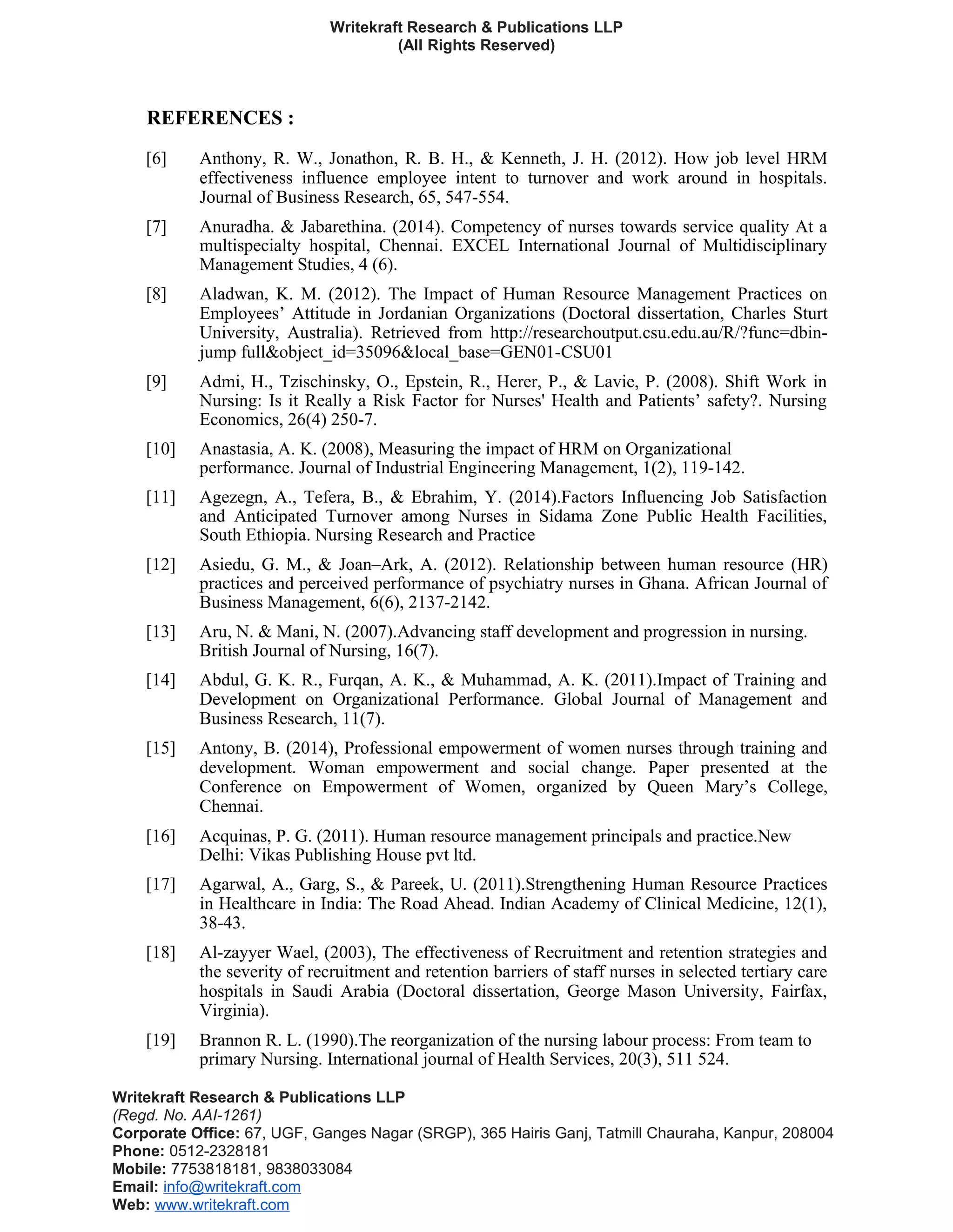 Writekraft Research & Publications LLP
(All Rights Reserved)
REFERENCES :
[6] Anthony, R. W., Jonathon, R. B. H., & Kenneth, J. H. (2012). How job level HRM
effectiveness influence employee intent to turnover and work around in hospitals.
Journal of Business Research, 65, 547-554.
[7] Anuradha. & Jabarethina. (2014). Competency of nurses towards service quality At a
multispecialty hospital, Chennai. EXCEL International Journal of Multidisciplinary
Management Studies, 4 (6).
[8] Aladwan, K. M. (2012). The Impact of Human Resource Management Practices on
Employees’ Attitude in Jordanian Organizations (Doctoral dissertation, Charles Sturt
University, Australia). Retrieved from http://researchoutput.csu.edu.au/R/?func=dbin-
jump full&object_id=35096&local_base=GEN01-CSU01
[9] Admi, H., Tzischinsky, O., Epstein, R., Herer, P., & Lavie, P. (2008). Shift Work in
Nursing: Is it Really a Risk Factor for Nurses' Health and Patients’ safety?. Nursing
Economics, 26(4) 250-7.
[10] Anastasia, A. K. (2008), Measuring the impact of HRM on Organizational
performance. Journal of Industrial Engineering Management, 1(2), 119-142.
[11] Agezegn, A., Tefera, B., & Ebrahim, Y. (2014).Factors Influencing Job Satisfaction
and Anticipated Turnover among Nurses in Sidama Zone Public Health Facilities,
South Ethiopia. Nursing Research and Practice
[12] Asiedu, G. M., & Joan–Ark, A. (2012). Relationship between human resource (HR)
practices and perceived performance of psychiatry nurses in Ghana. African Journal of
Business Management, 6(6), 2137-2142.
[13] Aru, N. & Mani, N. (2007).Advancing staff development and progression in nursing.
British Journal of Nursing, 16(7).
[14] Abdul, G. K. R., Furqan, A. K., & Muhammad, A. K. (2011).Impact of Training and
Development on Organizational Performance. Global Journal of Management and
Business Research, 11(7).
[15] Antony, B. (2014), Professional empowerment of women nurses through training and
development. Woman empowerment and social change. Paper presented at the
Conference on Empowerment of Women, organized by Queen Mary’s College,
Chennai.
[16] Acquinas, P. G. (2011). Human resource management principals and practice.New
Delhi: Vikas Publishing House pvt ltd.
[17] Agarwal, A., Garg, S., & Pareek, U. (2011).Strengthening Human Resource Practices
in Healthcare in India: The Road Ahead. Indian Academy of Clinical Medicine, 12(1),
38-43.
[18] Al-zayyer Wael, (2003), The effectiveness of Recruitment and retention strategies and
the severity of recruitment and retention barriers of staff nurses in selected tertiary care
hospitals in Saudi Arabia (Doctoral dissertation, George Mason University, Fairfax,
Virginia).
[19] Brannon R. L. (1990).The reorganization of the nursing labour process: From team to
primary Nursing. International journal of Health Services, 20(3), 511 524.
Writekraft Research & Publications LLP
(Regd. No. AAI-1261)
Corporate Office: 67, UGF, Ganges Nagar (SRGP), 365 Hairis Ganj, Tatmill Chauraha, Kanpur, 208004
Phone: 0512-2328181
Mobile: 7753818181, 9838033084
Email: info@writekraft.com
Web: www.writekraft.com
 