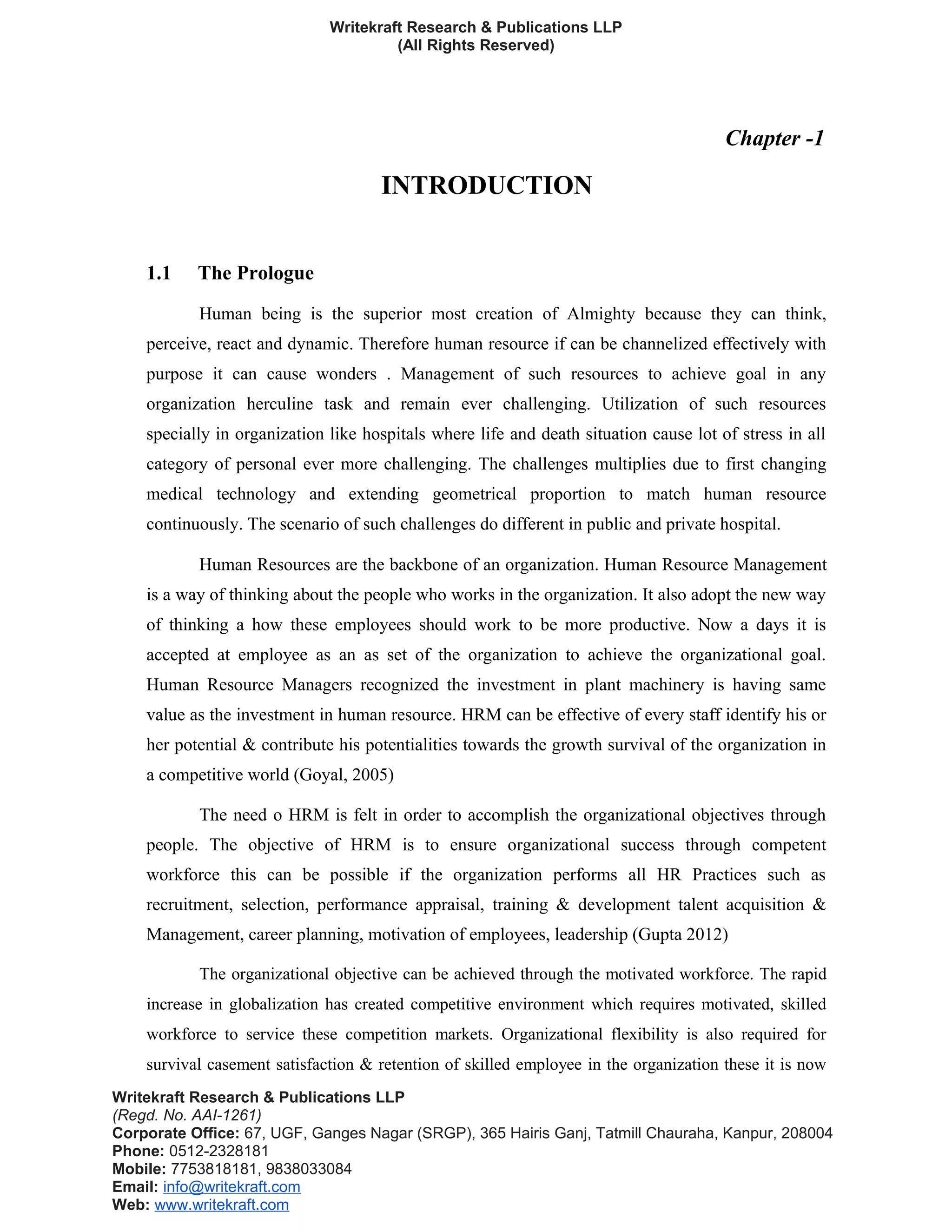Writekraft Research & Publications LLP
(All Rights Reserved)
Chapter -1
INTRODUCTION
1.1 The Prologue
Human being is the superior most creation of Almighty because they can think,
perceive, react and dynamic. Therefore human resource if can be channelized effectively with
purpose it can cause wonders . Management of such resources to achieve goal in any
organization herculine task and remain ever challenging. Utilization of such resources
specially in organization like hospitals where life and death situation cause lot of stress in all
category of personal ever more challenging. The challenges multiplies due to first changing
medical technology and extending geometrical proportion to match human resource
continuously. The scenario of such challenges do different in public and private hospital.
Human Resources are the backbone of an organization. Human Resource Management
is a way of thinking about the people who works in the organization. It also adopt the new way
of thinking a how these employees should work to be more productive. Now a days it is
accepted at employee as an as set of the organization to achieve the organizational goal.
Human Resource Managers recognized the investment in plant machinery is having same
value as the investment in human resource. HRM can be effective of every staff identify his or
her potential & contribute his potentialities towards the growth survival of the organization in
a competitive world (Goyal, 2005)
The need o HRM is felt in order to accomplish the organizational objectives through
people. The objective of HRM is to ensure organizational success through competent
workforce this can be possible if the organization performs all HR Practices such as
recruitment, selection, performance appraisal, training & development talent acquisition &
Management, career planning, motivation of employees, leadership (Gupta 2012)
The organizational objective can be achieved through the motivated workforce. The rapid
increase in globalization has created competitive environment which requires motivated, skilled
workforce to service these competition markets. Organizational flexibility is also required for
survival casement satisfaction & retention of skilled employee in the organization these it is now
Writekraft Research & Publications LLP
(Regd. No. AAI-1261)
Corporate Office: 67, UGF, Ganges Nagar (SRGP), 365 Hairis Ganj, Tatmill Chauraha, Kanpur, 208004
Phone: 0512-2328181
Mobile: 7753818181, 9838033084
Email: info@writekraft.com
Web: www.writekraft.com
 