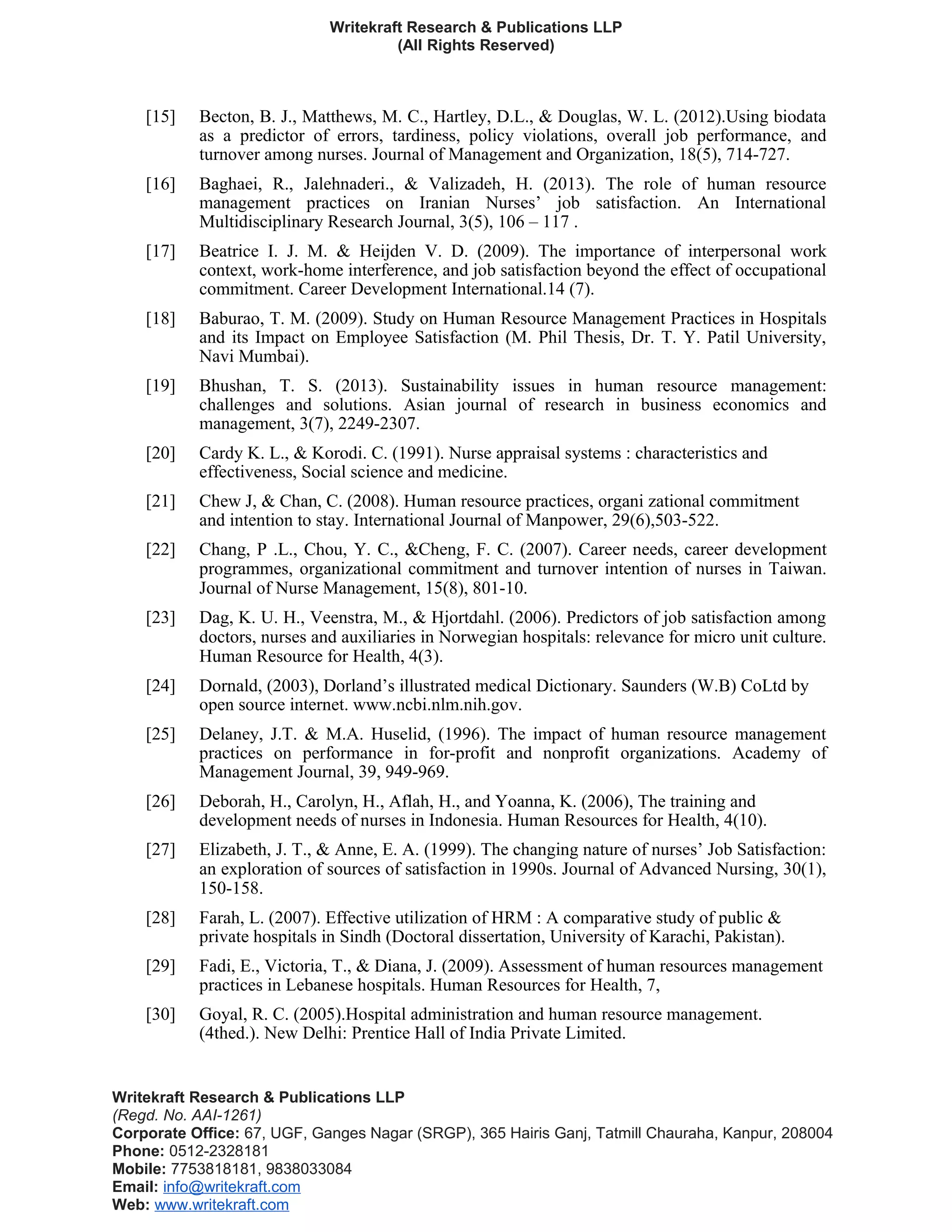 Writekraft Research & Publications LLP
(All Rights Reserved)
[15] Becton, B. J., Matthews, M. C., Hartley, D.L., & Douglas, W. L. (2012).Using biodata
as a predictor of errors, tardiness, policy violations, overall job performance, and
turnover among nurses. Journal of Management and Organization, 18(5), 714-727.
[16] Baghaei, R., Jalehnaderi., & Valizadeh, H. (2013). The role of human resource
management practices on Iranian Nurses’ job satisfaction. An International
Multidisciplinary Research Journal, 3(5), 106 – 117 .
[17] Beatrice I. J. M. & Heijden V. D. (2009). The importance of interpersonal work
context, work-home interference, and job satisfaction beyond the effect of occupational
commitment. Career Development International.14 (7).
[18] Baburao, T. M. (2009). Study on Human Resource Management Practices in Hospitals
and its Impact on Employee Satisfaction (M. Phil Thesis, Dr. T. Y. Patil University,
Navi Mumbai).
[19] Bhushan, T. S. (2013). Sustainability issues in human resource management:
challenges and solutions. Asian journal of research in business economics and
management, 3(7), 2249-2307.
[20] Cardy K. L., & Korodi. C. (1991). Nurse appraisal systems : characteristics and
effectiveness, Social science and medicine.
[21] Chew J, & Chan, C. (2008). Human resource practices, organi zational commitment
and intention to stay. International Journal of Manpower, 29(6),503-522.
[22] Chang, P .L., Chou, Y. C., &Cheng, F. C. (2007). Career needs, career development
programmes, organizational commitment and turnover intention of nurses in Taiwan.
Journal of Nurse Management, 15(8), 801-10.
[23] Dag, K. U. H., Veenstra, M., & Hjortdahl. (2006). Predictors of job satisfaction among
doctors, nurses and auxiliaries in Norwegian hospitals: relevance for micro unit culture.
Human Resource for Health, 4(3).
[24] Dornald, (2003), Dorland’s illustrated medical Dictionary. Saunders (W.B) CoLtd by
open source internet. www.ncbi.nlm.nih.gov.
[25] Delaney, J.T. & M.A. Huselid, (1996). The impact of human resource management
practices on performance in for-profit and nonprofit organizations. Academy of
Management Journal, 39, 949-969.
[26] Deborah, H., Carolyn, H., Aflah, H., and Yoanna, K. (2006), The training and
development needs of nurses in Indonesia. Human Resources for Health, 4(10).
[27] Elizabeth, J. T., & Anne, E. A. (1999). The changing nature of nurses’ Job Satisfaction:
an exploration of sources of satisfaction in 1990s. Journal of Advanced Nursing, 30(1),
150-158.
[28] Farah, L. (2007). Effective utilization of HRM : A comparative study of public &
private hospitals in Sindh (Doctoral dissertation, University of Karachi, Pakistan).
[29] Fadi, E., Victoria, T., & Diana, J. (2009). Assessment of human resources management
practices in Lebanese hospitals. Human Resources for Health, 7,
[30] Goyal, R. C. (2005).Hospital administration and human resource management.
(4thed.). New Delhi: Prentice Hall of India Private Limited.
Writekraft Research & Publications LLP
(Regd. No. AAI-1261)
Corporate Office: 67, UGF, Ganges Nagar (SRGP), 365 Hairis Ganj, Tatmill Chauraha, Kanpur, 208004
Phone: 0512-2328181
Mobile: 7753818181, 9838033084
Email: info@writekraft.com
Web: www.writekraft.com
 