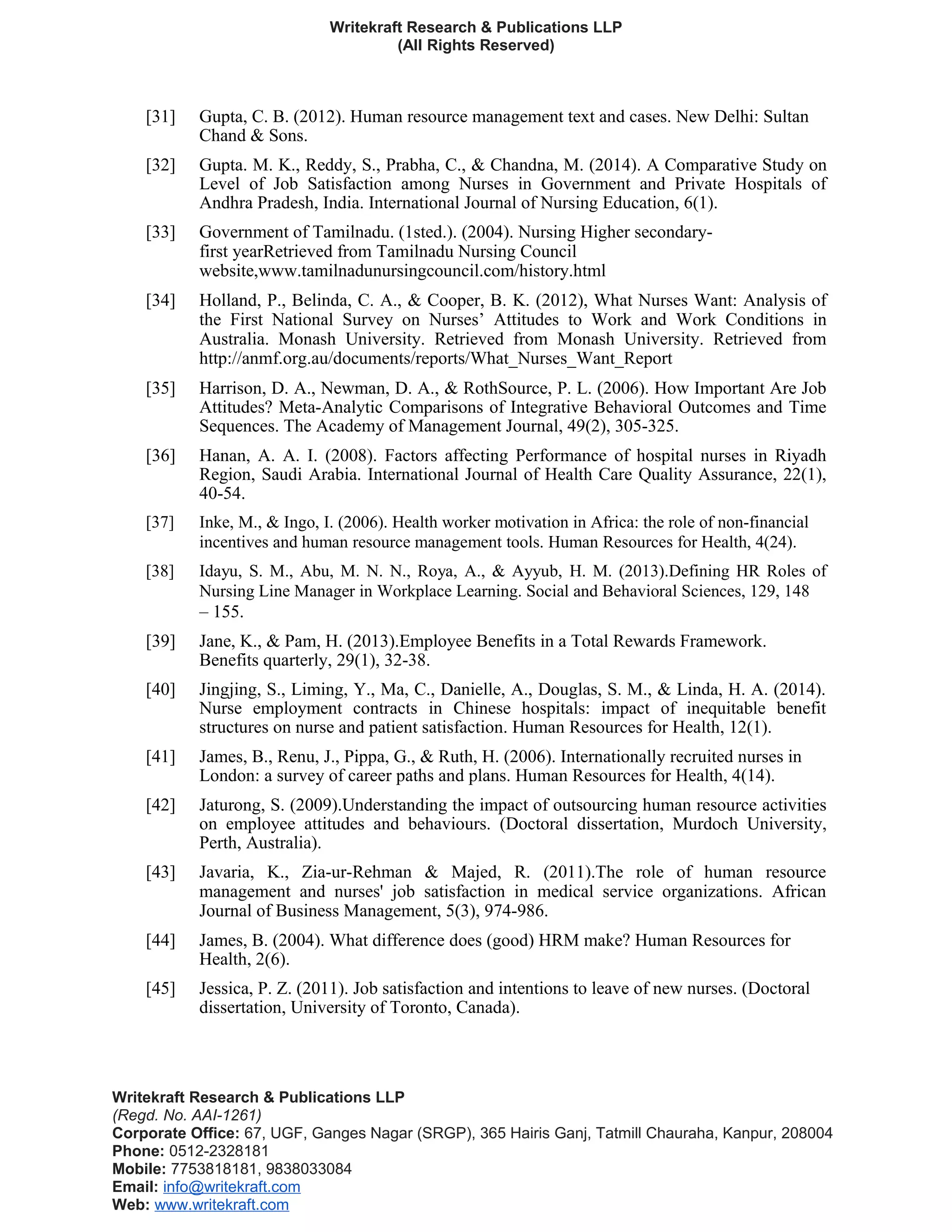 Writekraft Research & Publications LLP
(All Rights Reserved)
[31] Gupta, C. B. (2012). Human resource management text and cases. New Delhi: Sultan
Chand & Sons.
[32] Gupta. M. K., Reddy, S., Prabha, C., & Chandna, M. (2014). A Comparative Study on
Level of Job Satisfaction among Nurses in Government and Private Hospitals of
Andhra Pradesh, India. International Journal of Nursing Education, 6(1).
[33] Government of Tamilnadu. (1sted.). (2004). Nursing Higher secondary-
first yearRetrieved from Tamilnadu Nursing Council
website,www.tamilnadunursingcouncil.com/history.html
[34] Holland, P., Belinda, C. A., & Cooper, B. K. (2012), What Nurses Want: Analysis of
the First National Survey on Nurses’ Attitudes to Work and Work Conditions in
Australia. Monash University. Retrieved from Monash University. Retrieved from
http://anmf.org.au/documents/reports/What_Nurses_Want_Report
[35] Harrison, D. A., Newman, D. A., & RothSource, P. L. (2006). How Important Are Job
Attitudes? Meta-Analytic Comparisons of Integrative Behavioral Outcomes and Time
Sequences. The Academy of Management Journal, 49(2), 305-325.
[36] Hanan, A. A. I. (2008). Factors affecting Performance of hospital nurses in Riyadh
Region, Saudi Arabia. International Journal of Health Care Quality Assurance, 22(1),
40-54.
[37] Inke, M., & Ingo, I. (2006). Health worker motivation in Africa: the role of non-financial
incentives and human resource management tools. Human Resources for Health, 4(24).
[38] Idayu, S. M., Abu, M. N. N., Roya, A., & Ayyub, H. M. (2013).Defining HR Roles of
Nursing Line Manager in Workplace Learning. Social and Behavioral Sciences, 129, 148
– 155.
[39] Jane, K., & Pam, H. (2013).Employee Benefits in a Total Rewards Framework.
Benefits quarterly, 29(1), 32-38.
[40] Jingjing, S., Liming, Y., Ma, C., Danielle, A., Douglas, S. M., & Linda, H. A. (2014).
Nurse employment contracts in Chinese hospitals: impact of inequitable benefit
structures on nurse and patient satisfaction. Human Resources for Health, 12(1).
[41] James, B., Renu, J., Pippa, G., & Ruth, H. (2006). Internationally recruited nurses in
London: a survey of career paths and plans. Human Resources for Health, 4(14).
[42] Jaturong, S. (2009).Understanding the impact of outsourcing human resource activities
on employee attitudes and behaviours. (Doctoral dissertation, Murdoch University,
Perth, Australia).
[43] Javaria, K., Zia-ur-Rehman & Majed, R. (2011).The role of human resource
management and nurses' job satisfaction in medical service organizations. African
Journal of Business Management, 5(3), 974-986.
[44] James, B. (2004). What difference does (good) HRM make? Human Resources for
Health, 2(6).
[45] Jessica, P. Z. (2011). Job satisfaction and intentions to leave of new nurses. (Doctoral
dissertation, University of Toronto, Canada).
Writekraft Research & Publications LLP
(Regd. No. AAI-1261)
Corporate Office: 67, UGF, Ganges Nagar (SRGP), 365 Hairis Ganj, Tatmill Chauraha, Kanpur, 208004
Phone: 0512-2328181
Mobile: 7753818181, 9838033084
Email: info@writekraft.com
Web: www.writekraft.com
 