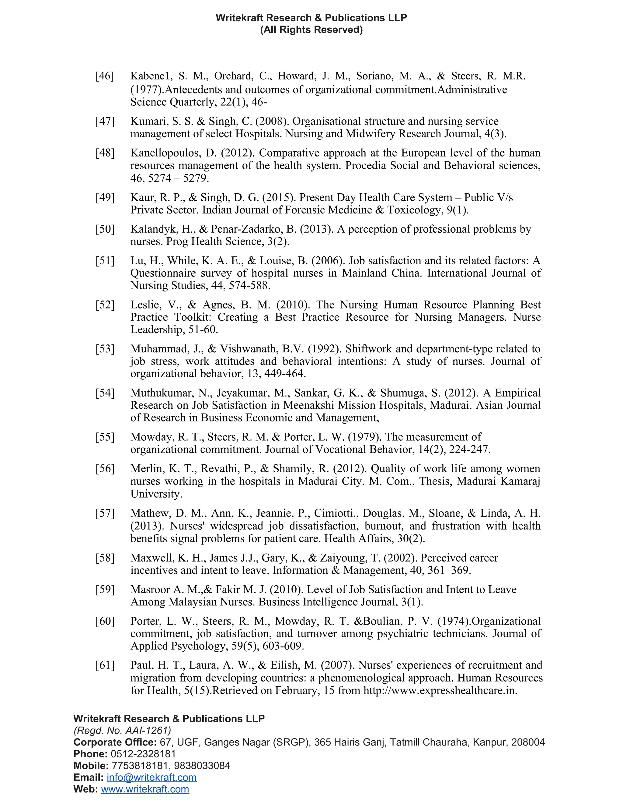 Writekraft Research & Publications LLP
(All Rights Reserved)
[46] Kabene1, S. M., Orchard, C., Howard, J. M., Soriano, M. A., & Steers, R. M.R.
(1977).Antecedents and outcomes of organizational commitment.Administrative
Science Quarterly, 22(1), 46-
[47] Kumari, S. S. & Singh, C. (2008). Organisational structure and nursing service
management of select Hospitals. Nursing and Midwifery Research Journal, 4(3).
[48] Kanellopoulos, D. (2012). Comparative approach at the European level of the human
resources management of the health system. Procedia Social and Behavioral sciences,
46, 5274 – 5279.
[49] Kaur, R. P., & Singh, D. G. (2015). Present Day Health Care System – Public V/s
Private Sector. Indian Journal of Forensic Medicine & Toxicology, 9(1).
[50] Kalandyk, H., & Penar-Zadarko, B. (2013). A perception of professional problems by
nurses. Prog Health Science, 3(2).
[51] Lu, H., While, K. A. E., & Louise, B. (2006). Job satisfaction and its related factors: A
Questionnaire survey of hospital nurses in Mainland China. International Journal of
Nursing Studies, 44, 574-588.
[52] Leslie, V., & Agnes, B. M. (2010). The Nursing Human Resource Planning Best
Practice Toolkit: Creating a Best Practice Resource for Nursing Managers. Nurse
Leadership, 51-60.
[53] Muhammad, J., & Vishwanath, B.V. (1992). Shiftwork and department-type related to
job stress, work attitudes and behavioral intentions: A study of nurses. Journal of
organizational behavior, 13, 449-464.
[54] Muthukumar, N., Jeyakumar, M., Sankar, G. K., & Shumuga, S. (2012). A Empirical
Research on Job Satisfaction in Meenakshi Mission Hospitals, Madurai. Asian Journal
of Research in Business Economic and Management,
[55] Mowday, R. T., Steers, R. M. & Porter, L. W. (1979). The measurement of
organizational commitment. Journal of Vocational Behavior, 14(2), 224-247.
[56] Merlin, K. T., Revathi, P., & Shamily, R. (2012). Quality of work life among women
nurses working in the hospitals in Madurai City. M. Com., Thesis, Madurai Kamaraj
University.
[57] Mathew, D. M., Ann, K., Jeannie, P., Cimiotti., Douglas. M., Sloane, & Linda, A. H.
(2013). Nurses' widespread job dissatisfaction, burnout, and frustration with health
benefits signal problems for patient care. Health Affairs, 30(2).
[58] Maxwell, K. H., James J.J., Gary, K., & Zaiyoung, T. (2002). Perceived career
incentives and intent to leave. Information & Management, 40, 361–369.
[59] Masroor A. M.,& Fakir M. J. (2010). Level of Job Satisfaction and Intent to Leave
Among Malaysian Nurses. Business Intelligence Journal, 3(1).
[60] Porter, L. W., Steers, R. M., Mowday, R. T. &Boulian, P. V. (1974).Organizational
commitment, job satisfaction, and turnover among psychiatric technicians. Journal of
Applied Psychology, 59(5), 603-609.
[61] Paul, H. T., Laura, A. W., & Eilish, M. (2007). Nurses' experiences of recruitment and
migration from developing countries: a phenomenological approach. Human Resources
for Health, 5(15).Retrieved on February, 15 from http://www.expresshealthcare.in.
Writekraft Research & Publications LLP
(Regd. No. AAI-1261)
Corporate Office: 67, UGF, Ganges Nagar (SRGP), 365 Hairis Ganj, Tatmill Chauraha, Kanpur, 208004
Phone: 0512-2328181
Mobile: 7753818181, 9838033084
Email: info@writekraft.com
Web: www.writekraft.com
 