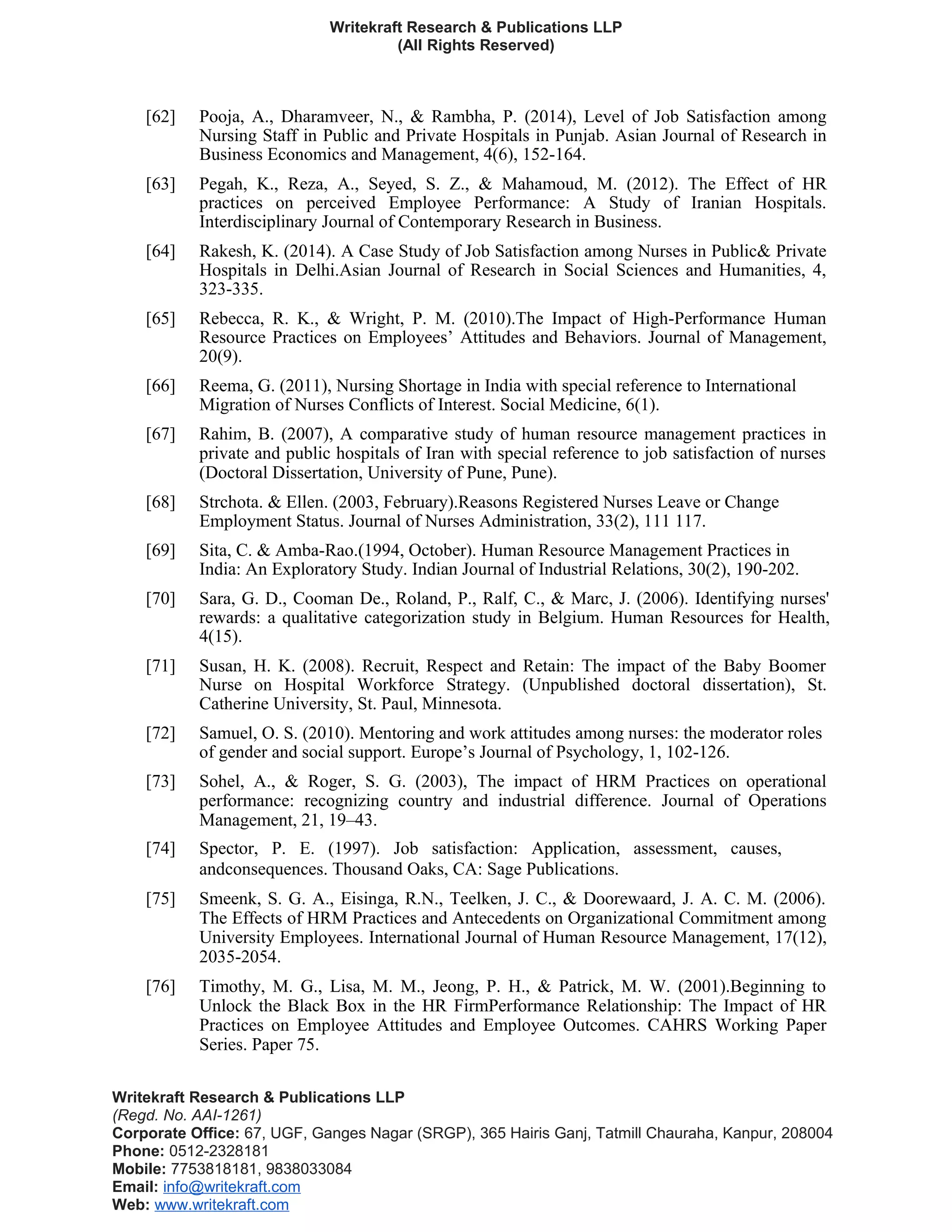 Writekraft Research & Publications LLP
(All Rights Reserved)
[62] Pooja, A., Dharamveer, N., & Rambha, P. (2014), Level of Job Satisfaction among
Nursing Staff in Public and Private Hospitals in Punjab. Asian Journal of Research in
Business Economics and Management, 4(6), 152-164.
[63] Pegah, K., Reza, A., Seyed, S. Z., & Mahamoud, M. (2012). The Effect of HR
practices on perceived Employee Performance: A Study of Iranian Hospitals.
Interdisciplinary Journal of Contemporary Research in Business.
[64] Rakesh, K. (2014). A Case Study of Job Satisfaction among Nurses in Public& Private
Hospitals in Delhi.Asian Journal of Research in Social Sciences and Humanities, 4,
323-335.
[65] Rebecca, R. K., & Wright, P. M. (2010).The Impact of High-Performance Human
Resource Practices on Employees’ Attitudes and Behaviors. Journal of Management,
20(9).
[66] Reema, G. (2011), Nursing Shortage in India with special reference to International
Migration of Nurses Conflicts of Interest. Social Medicine, 6(1).
[67] Rahim, B. (2007), A comparative study of human resource management practices in
private and public hospitals of Iran with special reference to job satisfaction of nurses
(Doctoral Dissertation, University of Pune, Pune).
[68] Strchota. & Ellen. (2003, February).Reasons Registered Nurses Leave or Change
Employment Status. Journal of Nurses Administration, 33(2), 111 117.
[69] Sita, C. & Amba-Rao.(1994, October). Human Resource Management Practices in
India: An Exploratory Study. Indian Journal of Industrial Relations, 30(2), 190-202.
[70] Sara, G. D., Cooman De., Roland, P., Ralf, C., & Marc, J. (2006). Identifying nurses'
rewards: a qualitative categorization study in Belgium. Human Resources for Health,
4(15).
[71] Susan, H. K. (2008). Recruit, Respect and Retain: The impact of the Baby Boomer
Nurse on Hospital Workforce Strategy. (Unpublished doctoral dissertation), St.
Catherine University, St. Paul, Minnesota.
[72] Samuel, O. S. (2010). Mentoring and work attitudes among nurses: the moderator roles
of gender and social support. Europe’s Journal of Psychology, 1, 102-126.
[73] Sohel, A., & Roger, S. G. (2003), The impact of HRM Practices on operational
performance: recognizing country and industrial difference. Journal of Operations
Management, 21, 19–43.
[74] Spector, P. E. (1997). Job satisfaction: Application, assessment, causes,
andconsequences. Thousand Oaks, CA: Sage Publications.
[75] Smeenk, S. G. A., Eisinga, R.N., Teelken, J. C., & Doorewaard, J. A. C. M. (2006).
The Effects of HRM Practices and Antecedents on Organizational Commitment among
University Employees. International Journal of Human Resource Management, 17(12),
2035-2054.
[76] Timothy, M. G., Lisa, M. M., Jeong, P. H., & Patrick, M. W. (2001).Beginning to
Unlock the Black Box in the HR FirmPerformance Relationship: The Impact of HR
Practices on Employee Attitudes and Employee Outcomes. CAHRS Working Paper
Series. Paper 75.
Writekraft Research & Publications LLP
(Regd. No. AAI-1261)
Corporate Office: 67, UGF, Ganges Nagar (SRGP), 365 Hairis Ganj, Tatmill Chauraha, Kanpur, 208004
Phone: 0512-2328181
Mobile: 7753818181, 9838033084
Email: info@writekraft.com
Web: www.writekraft.com
 