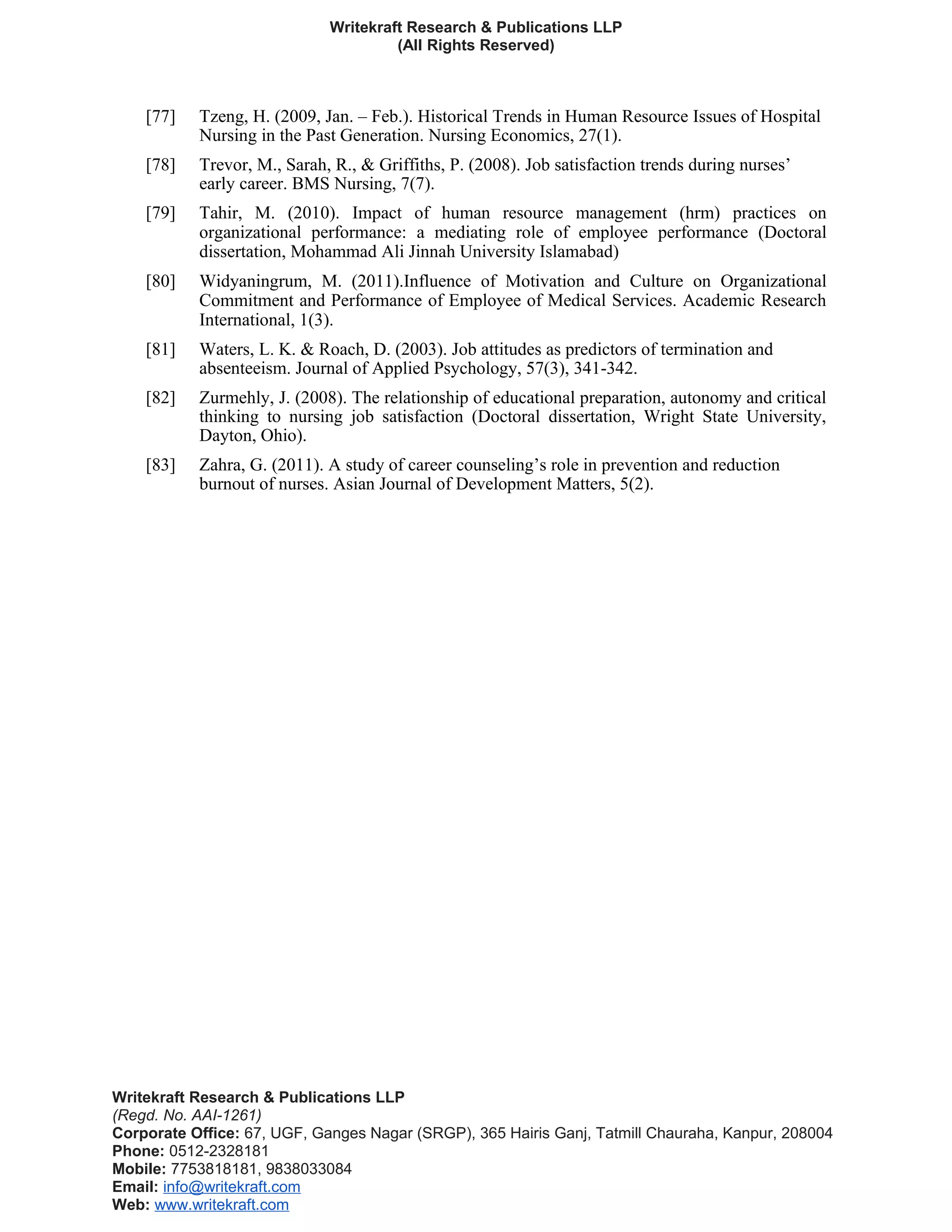 Writekraft Research & Publications LLP
(All Rights Reserved)
[77] Tzeng, H. (2009, Jan. – Feb.). Historical Trends in Human Resource Issues of Hospital
Nursing in the Past Generation. Nursing Economics, 27(1).
[78] Trevor, M., Sarah, R., & Griffiths, P. (2008). Job satisfaction trends during nurses’
early career. BMS Nursing, 7(7).
[79] Tahir, M. (2010). Impact of human resource management (hrm) practices on
organizational performance: a mediating role of employee performance (Doctoral
dissertation, Mohammad Ali Jinnah University Islamabad)
[80] Widyaningrum, M. (2011).Influence of Motivation and Culture on Organizational
Commitment and Performance of Employee of Medical Services. Academic Research
International, 1(3).
[81] Waters, L. K. & Roach, D. (2003). Job attitudes as predictors of termination and
absenteeism. Journal of Applied Psychology, 57(3), 341-342.
[82] Zurmehly, J. (2008). The relationship of educational preparation, autonomy and critical
thinking to nursing job satisfaction (Doctoral dissertation, Wright State University,
Dayton, Ohio).
[83] Zahra, G. (2011). A study of career counseling’s role in prevention and reduction
burnout of nurses. Asian Journal of Development Matters, 5(2).
Writekraft Research & Publications LLP
(Regd. No. AAI-1261)
Corporate Office: 67, UGF, Ganges Nagar (SRGP), 365 Hairis Ganj, Tatmill Chauraha, Kanpur, 208004
Phone: 0512-2328181
Mobile: 7753818181, 9838033084
Email: info@writekraft.com
Web: www.writekraft.com
 