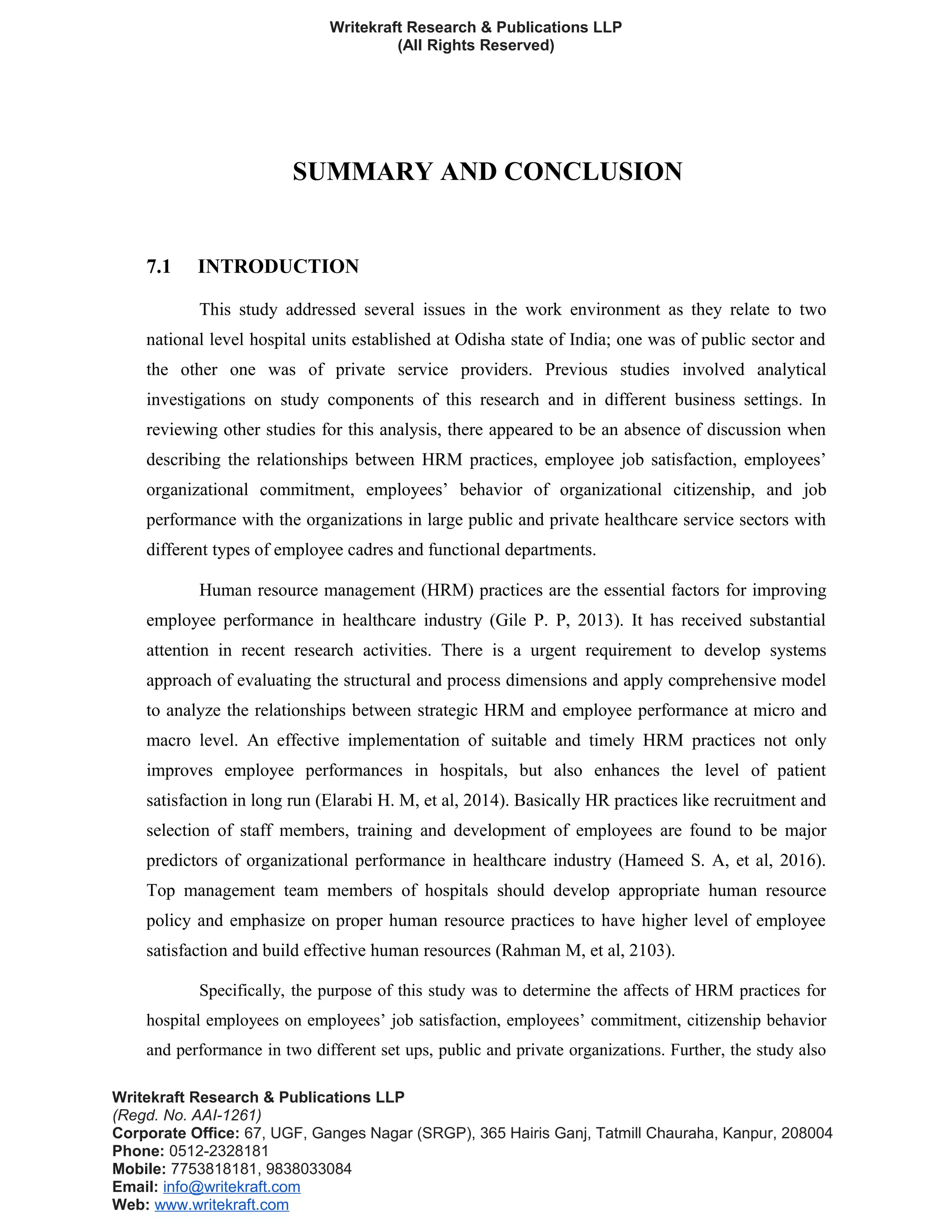 Writekraft Research & Publications LLP
(All Rights Reserved)
SUMMARY AND CONCLUSION
7.1 INTRODUCTION
This study addressed several issues in the work environment as they relate to two
national level hospital units established at Odisha state of India; one was of public sector and
the other one was of private service providers. Previous studies involved analytical
investigations on study components of this research and in different business settings. In
reviewing other studies for this analysis, there appeared to be an absence of discussion when
describing the relationships between HRM practices, employee job satisfaction, employees’
organizational commitment, employees’ behavior of organizational citizenship, and job
performance with the organizations in large public and private healthcare service sectors with
different types of employee cadres and functional departments.
Human resource management (HRM) practices are the essential factors for improving
employee performance in healthcare industry (Gile P. P, 2013). It has received substantial
attention in recent research activities. There is a urgent requirement to develop systems
approach of evaluating the structural and process dimensions and apply comprehensive model
to analyze the relationships between strategic HRM and employee performance at micro and
macro level. An effective implementation of suitable and timely HRM practices not only
improves employee performances in hospitals, but also enhances the level of patient
satisfaction in long run (Elarabi H. M, et al, 2014). Basically HR practices like recruitment and
selection of staff members, training and development of employees are found to be major
predictors of organizational performance in healthcare industry (Hameed S. A, et al, 2016).
Top management team members of hospitals should develop appropriate human resource
policy and emphasize on proper human resource practices to have higher level of employee
satisfaction and build effective human resources (Rahman M, et al, 2103).
Specifically, the purpose of this study was to determine the affects of HRM practices for
hospital employees on employees’ job satisfaction, employees’ commitment, citizenship behavior
and performance in two different set ups, public and private organizations. Further, the study also
Writekraft Research & Publications LLP
(Regd. No. AAI-1261)
Corporate Office: 67, UGF, Ganges Nagar (SRGP), 365 Hairis Ganj, Tatmill Chauraha, Kanpur, 208004
Phone: 0512-2328181
Mobile: 7753818181, 9838033084
Email: info@writekraft.com
Web: www.writekraft.com
 