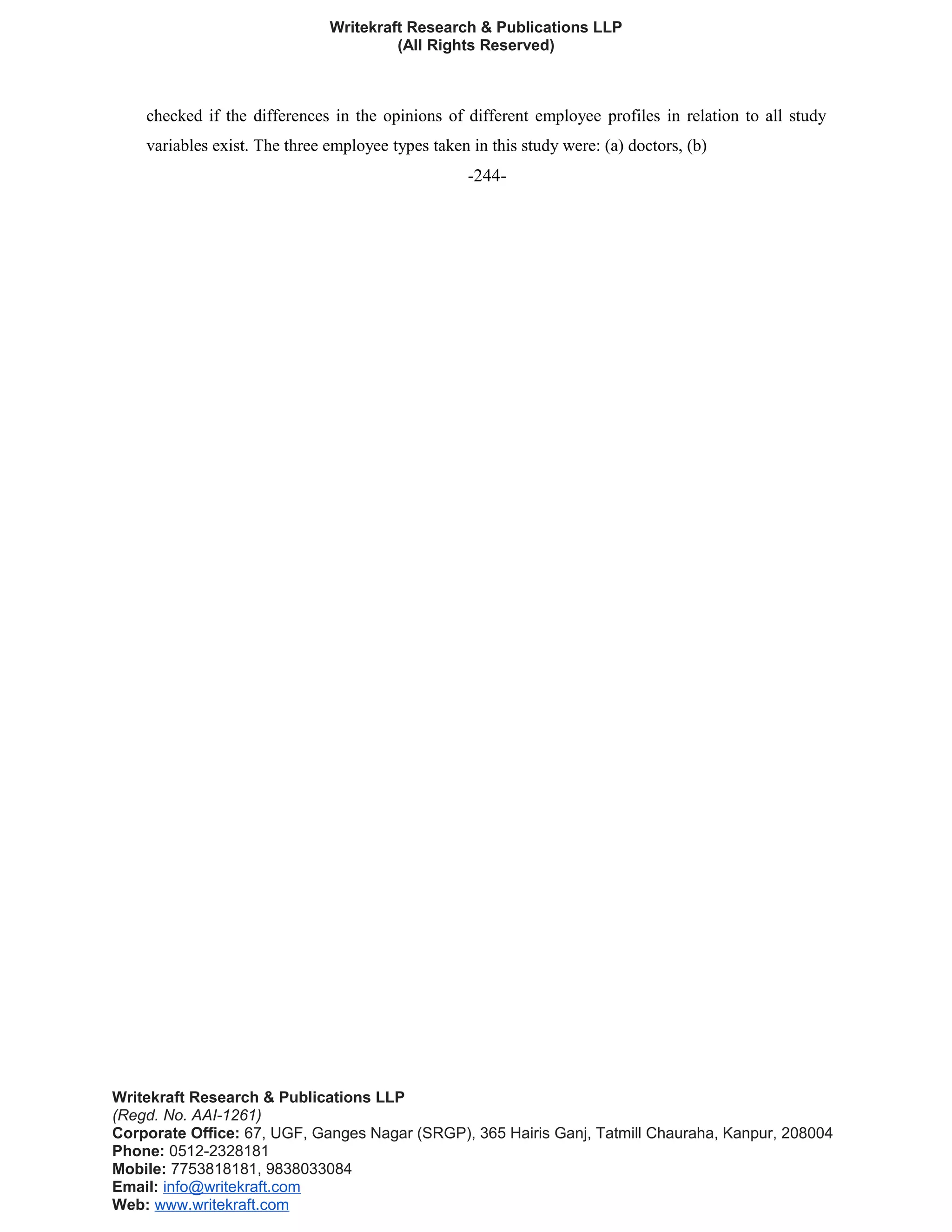 Writekraft Research & Publications LLP
(All Rights Reserved)
checked if the differences in the opinions of different employee profiles in relation to all study
variables exist. The three employee types taken in this study were: (a) doctors, (b)
-244-
Writekraft Research & Publications LLP
(Regd. No. AAI-1261)
Corporate Office: 67, UGF, Ganges Nagar (SRGP), 365 Hairis Ganj, Tatmill Chauraha, Kanpur, 208004
Phone: 0512-2328181
Mobile: 7753818181, 9838033084
Email: info@writekraft.com
Web: www.writekraft.com
 